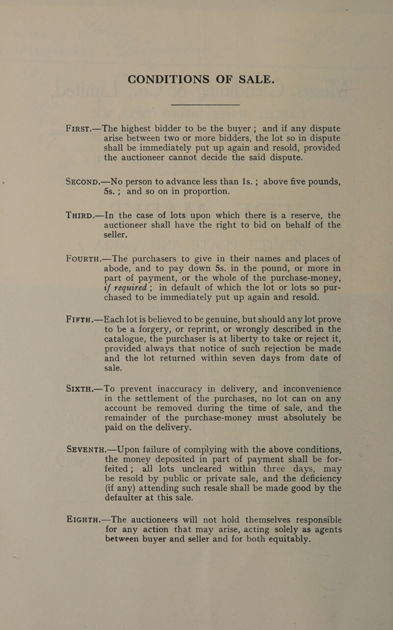 CONDITIONS OF SALE. First.—The highest bidder to be the buyer; and if any dispute arise between two or more bidders, the lot so in dispute shall be immediately put up again and resold, provided the auctioneer cannot decide the said dispute. SECOND.—No person to advance less than Is. ; above five pounds, 5s. ; and so on in proportion. THIRD.—In the case of lots upon which there is a reserve, the auctioneer shall have the right to bid on behalf of the seller. FOURTH.—The purchasers to give in their names and places of abode, and to pay down 5s. in the pound, or more in part of payment, or the whole of the purchase-money, if required ; in default of which the lot or lots so pur- chased to be immediately put up again and resold. FirtTH.—Each lot is believed to be genuine, but should any lot prove to be a forgery, or reprint, or wrongly described in the catalogue, the purchaser is at liberty to take or reject it, provided always that notice of such rejection be made and the lot returned within seven days from date of sale. SIXTH.—To prevent inaccuracy in delivery, and inconvenience in the settlement of the purchases, no lot can on any account be removed during the time of sale, and the remainder of the purchase-money must absolutely be paid on the delivery. SEVENTH.—Upon failure of complying with the above conditions, the money deposited in part of payment shall be for- feited; all lots uncleared within three days, may be resold by public or private sale, and the deficiency (if any) attending such resale shall be made good by the defaulter at this sale. EIGHTH.—The auctioneers will not hold themselves responsible for any action that may arise, acting solely as agents between buyer and seller and for both equitably.