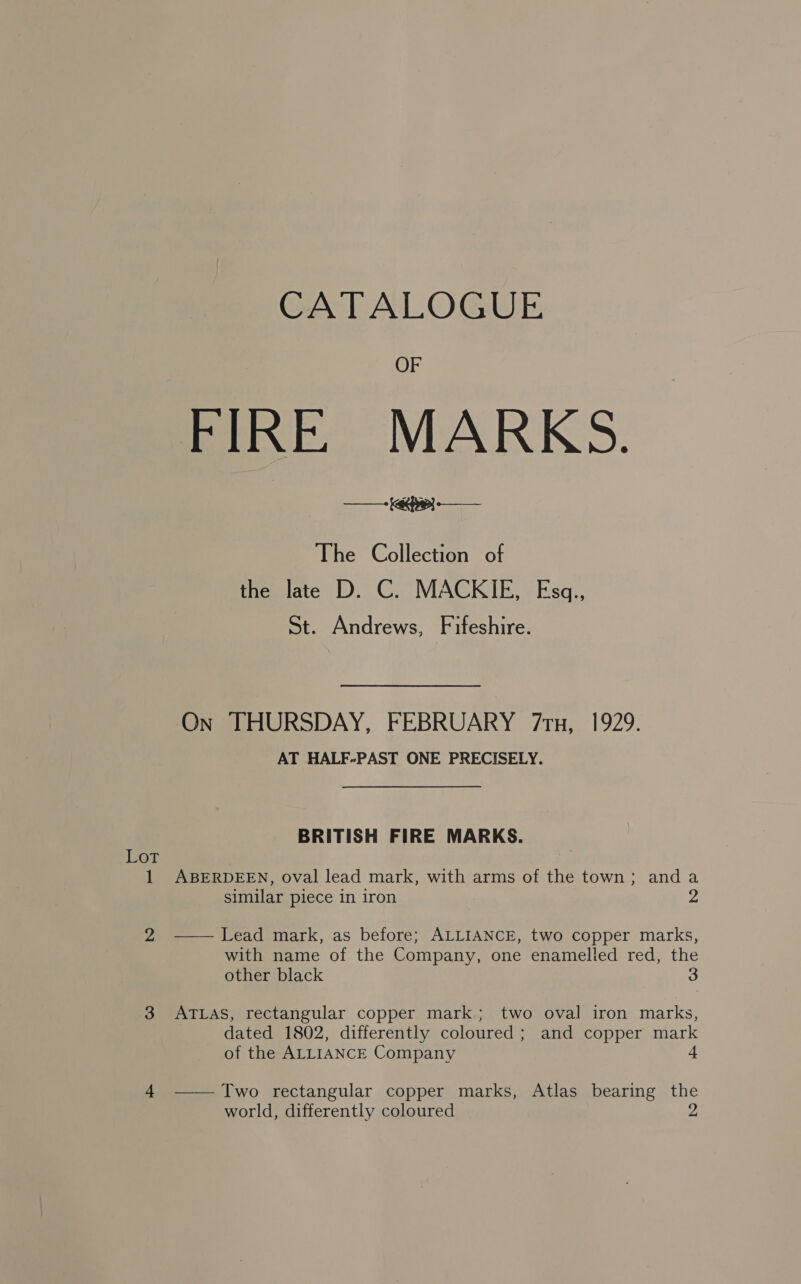 Lot CATALOGUE OF FIRE MARKS. ff yap a The Collection of the late D. C. MACKIE, Esq., St. Andrews, Fifeshire. On THURSDAY, FEBRUARY 7ru, 1929. AT HALF-PAST ONE PRECISELY. BRITISH FIRE MARKS. ABERDEEN, oval lead mark, with arms of the town; anda similar piece in iron —— Lead mark, as before; ALLIANCE, two copper marks, with name of the Company, one enamelled red, the other black 3 ATLAS, rectangular copper mark; two oval iron marks, dated 1802, differently coloured; and copper mark of the ALLIANCE Company 4 —— Two rectangular copper marks, Atlas bearing the world, differently coloured 2