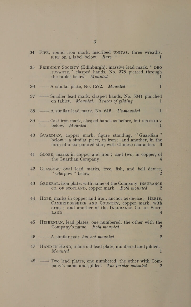 34 35 4] 42 43 44 45 46 47 48 6 FIFE, round iron mark, inscribed UNITAS, three wreaths, FIFE on a label below. Rare 1 FRIENDLY SocrETY (Edinburgh), massive lead mark. ‘‘ DEO JUVANTE,”’ clasped hands, No. 378 pierced through the tablet below. Mounted 1 —— A similar plate, No. 1572. Mounted 1 —— Smaller lead mark, clasped hands, No. 5041 lesa on tablet. Mounted. Traces of gilding —— A similar lead mark, No. 615. Unmounted 1  Cast iron mark, clasped hands as before, but FRIENDLY below. Mounted 1 GUARDIAN, copper mark, figure standing, “‘ Guardian ”’ below ; a similar piece, in iron; and another, in the form of a six-pointed star, with Chinese characters 3 GLOBE, marks in copper and iron ; and two, in copper, of the Guardian Company 4 GLASGOW, oval lead marks, tree, fish, and bell device, “ Glasgow ”’ below 2 GENERAL, iron plate, with name of the Company, INSURANCE CO. OF SCOTLAND, copper mark. Both mounted 2 Hope, marks in copper and iron, anchor as device ; HERTs, CAMBRIDGESHIRE AND COUNTRY, copper mark, with arms; and another of the INSURANCE Co. OF SCOT- LAND 4 HIBERNIAN, lead plates, one numbered, the other with the Company’s name. Both mounted 2 —— A similar pair, but not mounted 2 HAND IN HAND, a fine old lead plate, numbered and gilded. Mounted J —— Two lead plates, one numbered, the other with Com- pany’s name and gilded. The former mounted 2
