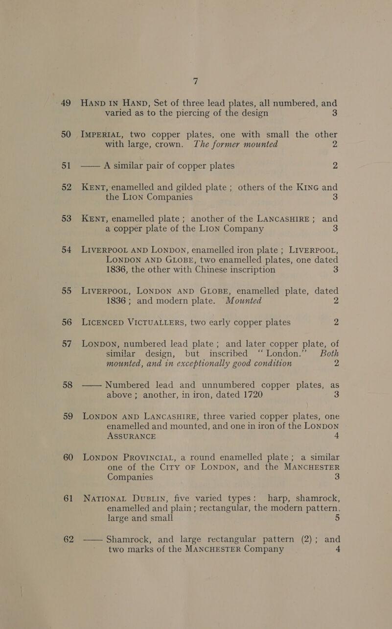 49 50 ol 52 53 54 59 60 61 62 7 HAND IN HAND, Set of three lead plates, all numbered, and varied as to the piercing of the design IMPERIAL, two copper plates, one with small the other with large, crown. The former mounted —— A similar pair of copper plates 2 KENT, enamelled and gilded plate ; others of the KInG and the Lion Companies 3 KENT, enamelled plate; another of the LANCASHIRE; and a copper plate of the Lion Company 3 LIVERPOOL AND LONDON, enamelled iron plate ; LIVERPOOL, LONDON AND GLOBE, two enamelled plates, one dated 1836, the other with Chinese inscription LIVERPOOL, LONDON AND GLOBE, enamelled plate, dated 1836 ; and modern plate. Mounted 2 LICENCED VICTUALLERS, two early copper plates 2 LONDON, numbered lead plate; and later copper plate, of similar design, but inscribed ‘London.’ Both mounted, and in exceptionally good condition 2 — — Numbered lead and unnumbered copper plates, as above ; another, in iron, dated 1720 LONDON AND LANCASHIRE, three varied copper plates, one enamelled and mounted, and one in iron of the LONDON ASSURANCE LONDON PROVINCIAL, a round enamelled plate; a similar one of the City OF LONDON, and the MANCHESTER Companies 3 NATIONAL DUBLIN, five varied types: harp, shamrock, enamelled and plain ; rectangular, the modern pattern, large and small 5 —— Shamrock, and large rectangular pattern (2); and two marks of the MANCHESTER Company A