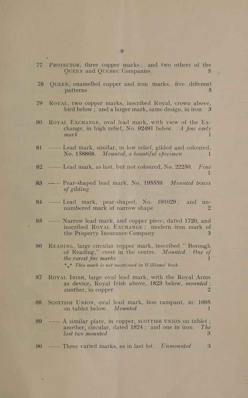 77 78 as SO Si 82 83 84 85 86 87 “88 89 90 a PROTECTOR, three copper marks; and two others of the QUEEN and QUEBEC Companies 5 QUEEN, enamelled copper and iron marks, five different patterns +) ROYAL, two copper marks, inscribed Royal, crown above, bird below ; anda larger mark, same design, iniron 3 ROYAL EXCHANGE, oval lead mark, with view of the Ex- change, in high relief, No. 92491 below. A fine early mark 1 —— Lead mark, similar, in low relief, gilded and coloured, No. 158868. Mounted, a beautiful specimen J -_—— Lead mark, as last, but not coloured, No. 22250. Fine I —— Pear-shaped lead mark, No. 195559. Mounted traces of gilding —— Lead mark, ‘pear-shaped, No. 191029; and_ un- numbered mark of narrow shape ys —— Narrow lead mark, and copper piece, dated 1720, and inscribed RovYAL EXCHANGE; modern iron mark o the Property Insurance Company 3 READING, large circular copper mark, inscribed “ Borough of Reading,’ crest in the centre. Mounted. One of the rarest fire marks 1 * * This mark is not mentioned in Williams’ book RoyAL IrisH, large oval lead mark, with the Royal Arms as device, Royal Irish above, 1823 below, mounted ; another, in copper 2 ScotrisH UNION, oval lead mark, hon rampant, Mc 1695 on tablet below. Mounted ; 1 —— A similar plate, in copper, SCOTTISH UNION on tablet ; another, circular, dated 1824; and one iniron. The last two mounted 3 — — Three varied marks, as in last lot. Unmounted %