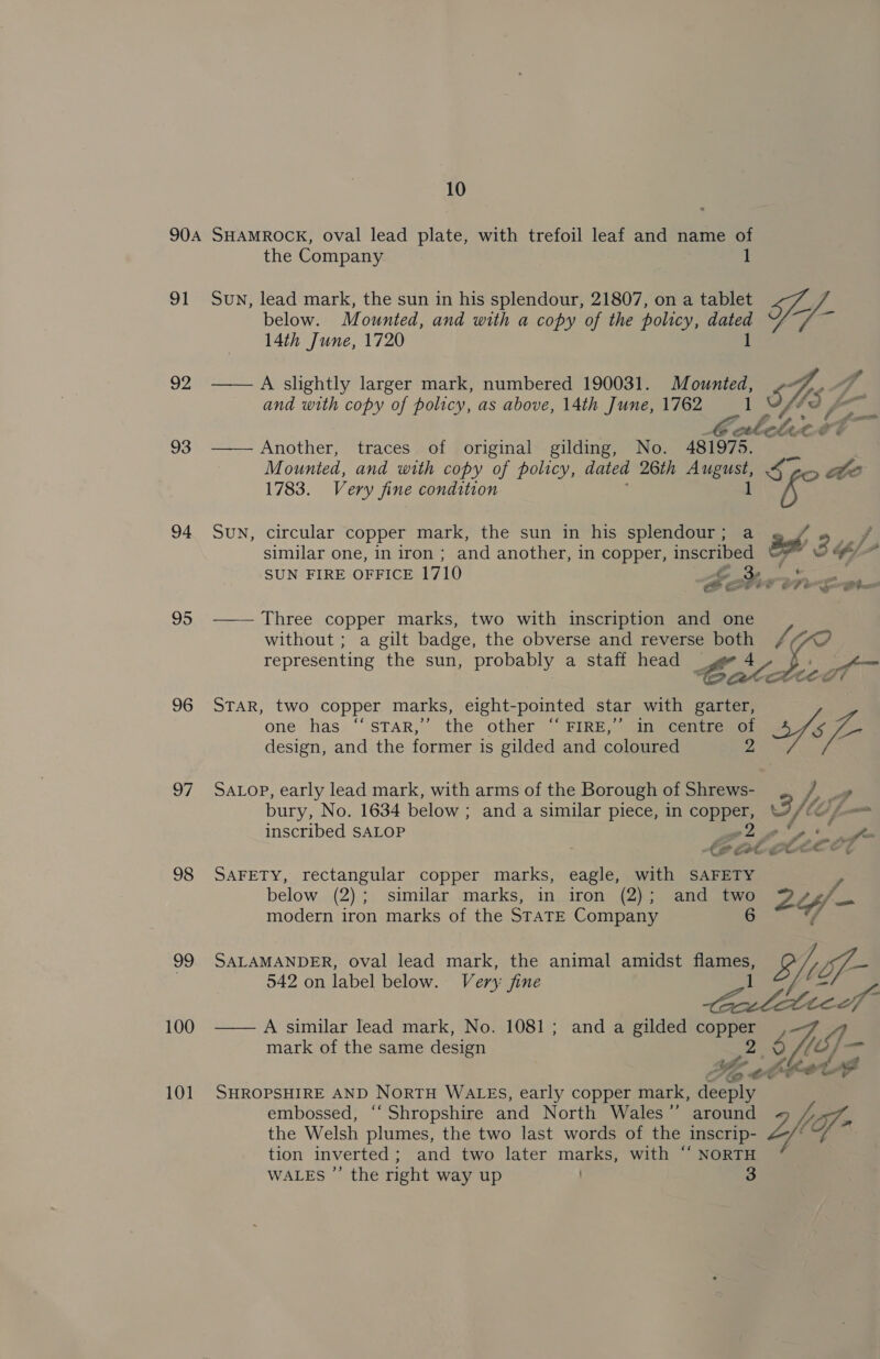 904 SHAMROCK, oval lead plate, with trefoil leaf and name of the Company 1 below. Mounted, and with a copy of the policy, dated 14th June, 1720 1 92 ——AA slightly larger mark, numbered 190031. Mounted, 93 —— Another, traces of original gilding, No. 481975. Mounted, and with copy of policy, dated 26th ae Se 1783. Very fine condition ees similar one, in iron ; and another, in copper, inscribed © SUN FIRE OFFICE 1710 Ao SO 95 —— Three copper marks, two with inscription and one  representing the sun, probably a staff head _ 2g +4 CGatastee ?) one has “sTAR,”’ the other “‘ FIRE,’ in centre of design, and the former is gilded and coloured 2 97 SALOoP, early lead mark, with arms of the Borough of Shrews- bury, No. 1634 below ; and a similar piece, in copper, F/ inscribed SALOP a re 98 SAFETY, rectangular copper marks, eagle, with SAFETY modern iron marks of the STATE Company 542 on label below. Very fine mark of the same design Sheet 101 SHROPSHIRE AND NortH WALES, early copper mark, Zs the Welsh plumes, the two last words of the inscrip- tion inverted; and two later marks, with ‘“‘ NORTH WALES ”’ the right way up 3