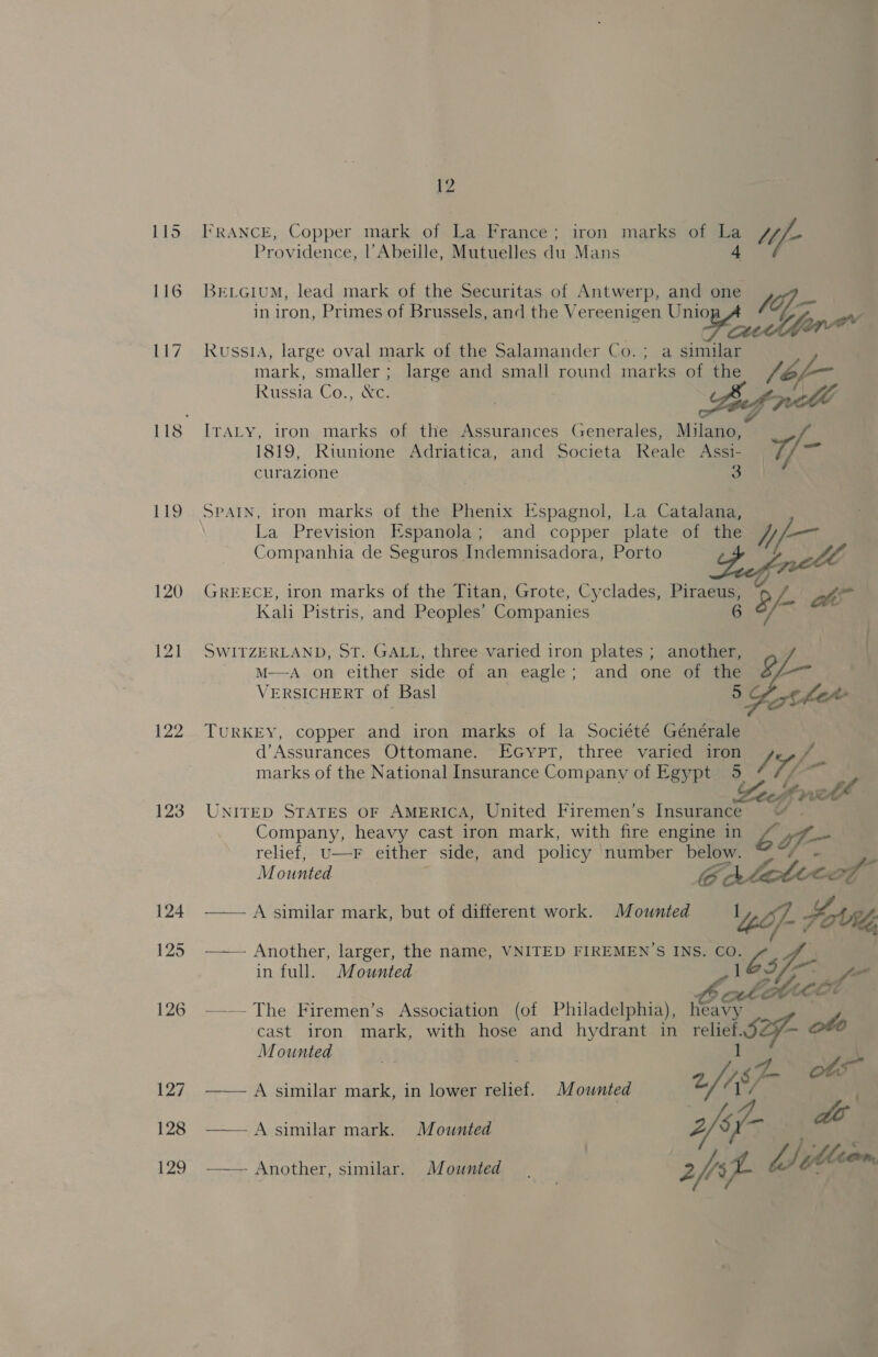 119 122 123 124 125 126 127 128 129 12 FRANCE, Copper mark of La France; iron marks of La a Uf Providence, l’Abeile, Mutuelles dui Mans BrevciuM, lead mark of the Securitas of Antwerp, and one fij- in iron, Primes of Brussels, and the Vereenigen U aes of, Russia, large oval mark of the Salamander Co. ; a similar mark, smaller ; large and small round abt of the fbf-- Russia Co., ke. | ITALY, iron marks of the Assurances Generales, Milano, 1819, Rtunione Adriatica, and Societa Reale Assi- / oat curazione | 3 SPAIN, iron marks of the Phenix Espagnol, La Catalana, La Prevision Espanola; and copper plate of the hif- Companhia de Seguros Indemnisadora, Porto Le GREECE, iron marks of the Titan, Grote, Cyclades, Piraeus, 2 LS! hi Kal Pistris, and Peoples’ Companies 6 : SWITZERLAND, ST. GALL, three varied iron plates ; another, | M—A on either side of an eagle; and one of the 8 aaa VERSICHERT of Basl 5 Oh he TURKEY, copper and iron marks of la Société Générale d’Assurances Ottomane. EGyptT, three varied iron J marks of the National Insurance Company of Egypt. 5 tf mi Zech prell UNITED STATES OF AMERICA, United Firemen’s Insurance “™ Company, heavy cast iron mark, with fire engine in EGE Vs relief, U—F either side, and policy number below. fe Mounted Ee A lettecd ‘4 —— A similar mark, but of different work. Mounted 1 f Hohl, —— Another, larger, the name, VNITED FIREMEN’S INS. es ig in full. Mounted Le ol” ~~. The Firemen’s Association (of Philadelphia), Cot cast iron mark, with hose and hydrant in relief. S29 oto Mounted we i 2, rs ot —— A similar mark, in lower relief. Mounted 1 —— A similar mark. Mounted 2fsf- - Another, similar, Mounted | 2p Lot ; 