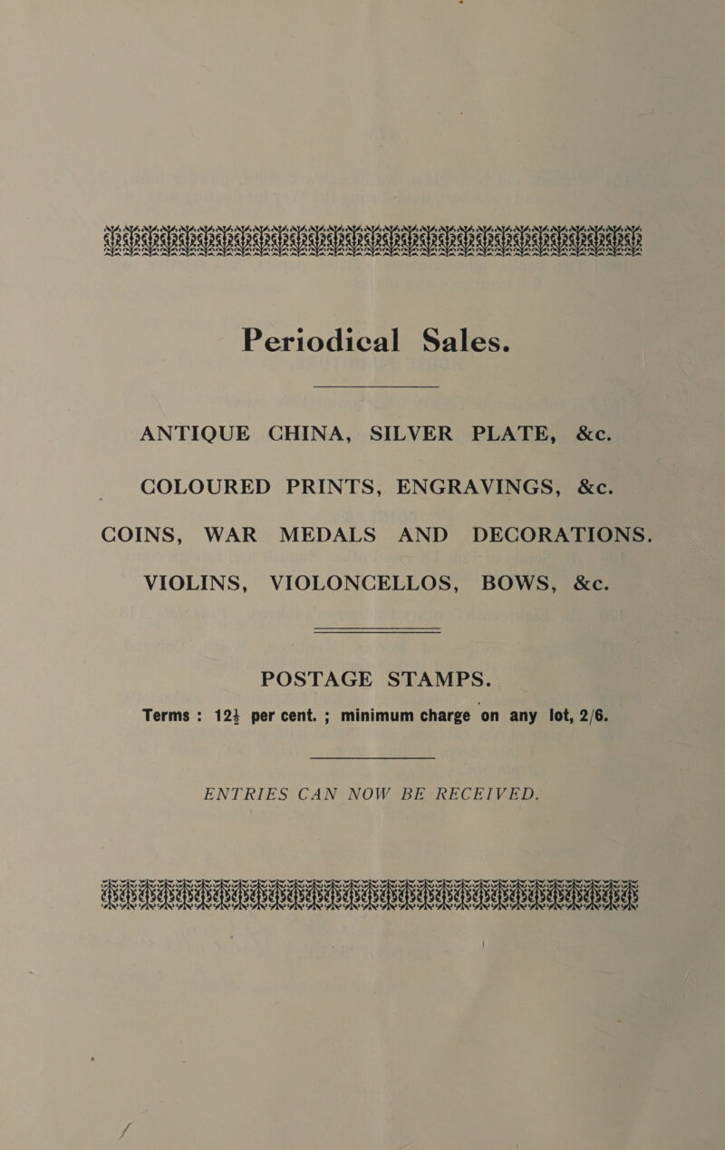 SUSU UVa UAV U EU Periodical Sales. ANTIQUE CHINA, SILVER PLATE, &amp;c. COLOURED PRINTS, ENGRAVINGS, &amp;c. COINS, WAR MEDALS AND DECORATIONS. VIOLINS, VIOLONCELLOS, BOWS, &amp;c. POSTAGE STAMPS. Terms : 1234 per cent. ; minimum charge ‘on any lot, 2/6. ENTRIES CAN NOW BE KRECEIVED: HERA eee ieee naa ayE