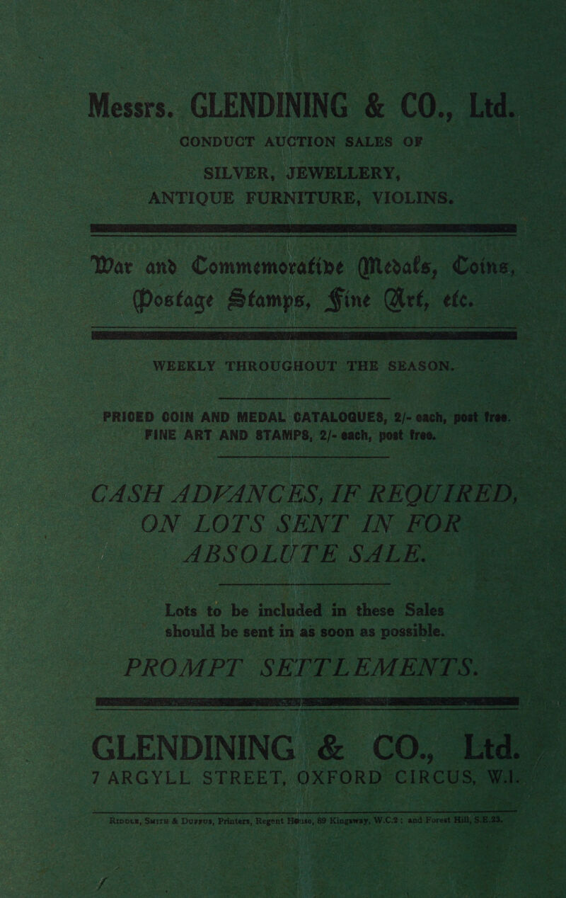 Mean GLENDINING &amp; C0, Ld. oe SILVER, JEWELLERY, | ANTIQUE FURNITURE, VIOLINS.  — War and Commemorative Medals, Coins, | eee aes Sine Are, ete. es  PRICED COIN AND MEDAL CATALOQUES, 2/- each, post St Rtn FINE ART AND STAMPS, 2/- each, post free. a CASH ADVANCES, IF R HOU IR ED, ae ON LOTS SENT IN FOR® 3 ABSOLUTE SALE. Lots to be included in these Sales should be sent in as soon as possible. PROMPT ee EMENTS.  Peron Ee eG a TRA RI De RU MOLE RET a Ripprg, Smita &amp; Dursus, Printers, Regent He@use, 89 Kingsway, W.C.2; and Forest Hill, S.E.23, iY