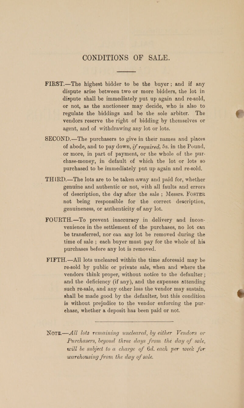 CONDITIONS OF SALE.  FIRST.—The highest bidder to be the buyer; and if any dispute arise between two or more bidders, the lot in dispute shall be immediately put up again and re-sold, or not, as the auctioneer may decide, who is also to regulate the biddings and be the sole arbiter. The vendors reserve the right of bidding by themselves or agent, and of withdrawing any lot or lots. SECOND.—The purchasers to give in their names and places of abode, and to pay down, 7f required, 5s. in the Pound, or more, in part of payment, or the whole of the pur- chase-money, in default of which the lot or lots so purchased to be immediately put up again and re-sold. THIRD.—The lots are to be taken away and paid for, whether | genuine and authentic or not, with all faults and errors of description, the day after the sale ; Messrs. FoSTER not being responsible for the correct description, genuineness, or authenticity of any lot. venience in the settlement of the purchases, no lot can be transferred, nor can any lot be removed during the time of sale ; each buyer must pay for the whole of his purchases before any lot is removed. FIFTH.—AlII lots uncleared within the time aforesaid may be re-sold by public or private sale, when and where the vendors think proper, without notice to the defaulter ; and the deficiency (if any), and the expenses attending such re-sale, and any other loss the vendor may sustain, shall be made good by the defaulter, but this condition is without prejudice to the vendor enforcing the pur- chase, whether a deposit has been paid or not. Note.— All lots remaining wneleared, by either Vendors or Purchasers, beyond three days from the day of sale, will be subject to a charge of 6d. each per week for warehousing from the day of sale. e 