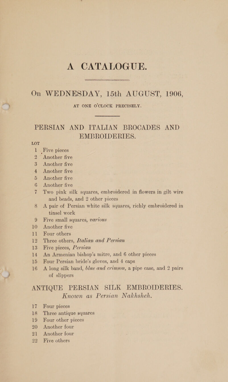 A CATALOGUE. AT ONE O'CLOCK PRECISELY. 10 re 12 13 14 15 16 EMBROIDERIES. Another five Another five Another five Another five Another five Two pink silk squares, embroidered in flowers in gilt wire and beads, and 2 other pieces A pair of Persian white silk squares, richly Ree ore in tinsel work Five small squares, varzous Another five Four others Three others, [talian and Persian Five pieces, Persian An Armenian bishop’s mitre, and 6 other pieces Four Persian bride’s gloves, and 4 caps A long silk band, blwe and crimson, a pipe case, and 2 pairs of slippers Hi 18 19 20 21 22 Known as Persian Nakhsheh. Four pieces Three antique squares Four other pieces Another four Another four Five others