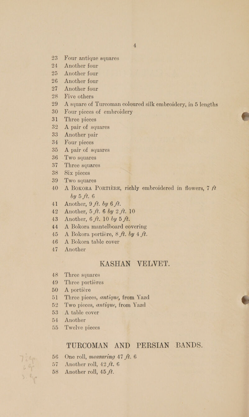 bo bo bo Hm Co P= Coco Go Co OS ts Co Co Co co bh bo) ts S © © SG CFP OO SS HOS CO © =I co Cl pk Poe oe oe Ir oP &amp;© DN 57 58 Four antique squares Another four Another four Another four Another four Five others A square of Turcoman coloured silk embroidery, in 5 lengths Four pieces of embroidery Three pieces A pair of squares Another pair Four pieces A pair of squares Two squares Three squares Six pieces Two squares A Boxora PortTiI&amp;éRE, richly embroidered in flowers, 7 f+ by 5 f6.6 Another, 9 ft. by 6 ft. Another, 5 ft. 6 by 2 ft. 10 Another, 6 ft. 10 by 5 ft. A Bokora mantelboard covering A Bokora portiére, 8 fé. by 4 /t. A Bokora table cover Another KASHAN VELVET. Three squares Three portieres A portiere Three pieces, antique, from Yazd Two pieces, antique, from Yazd A table cover Another Twelve pieces TURCOMAN AND PERSIAN -BANDS. One roll, measuring 47 ft. 6 Another roll, 42 ft. 6 Another roll, 45 /t.  