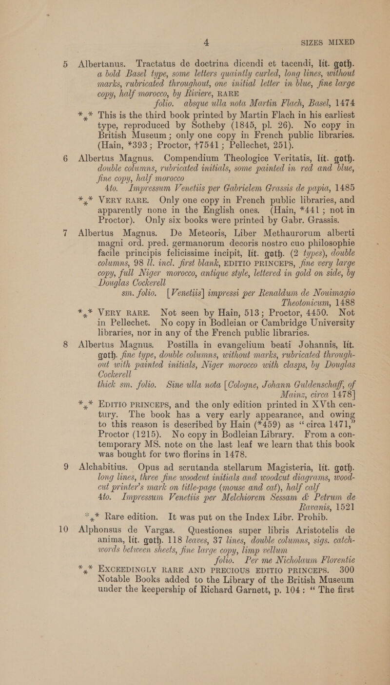 10 Albertanus. ‘Tractatus de doctrina dicendi et tacendi, Itt. goth. a bold Basel type, some letters quaintly curled, long lines, without copy, half morocco, by Riviere, RARE folio. absque ulla nota Martin Flach, Basel, 1474 *,* This is the third book printed by Martin Flach in his earliest type, reproduced by Sotheby (1845, pl. 26). No copy in British Museum ; only one copy in French public libraries. (Hain, *393; Proctor, +7541; Pellechet, 251). Albertus Magnus. Compendium Theologice Veritatis, lit. goth. double columns, rubricated imtials, some painted in red and blue, Jine copy, half morocco 4to. Impressum Venetiis per Gabrielem Grassis de papia, 1485 *,* VERY RARE. Only one copy in French public libraries, and apparently none in the English ones. (Hain, *441; not in Proctor). Only six books were printed by Gabr. Grassis. Albertus Magnus. De Meteoris, Liber Methaurorum alberti magni ord. pred. germanorum decoris nostro cuo philosophie facile principis felicissime incipit, lit. goth. (2 types), double columns, 98 Il. incl. first blank, EDITIO PRINCEPS, fine very large copy, full Niger morocco, antique style, lettered in gold on side, by Douglas Cockerell sm. folio. [Venettis] impressi per Renalduim de Nouimagio Theotonicum, 1488 *,* VERY RARE. Not seen by Hain, 513; Proctor, 4450. Not in Pellechet. No copy in Bodleian or Cambridge University libraries, nor in any of the French public libraries. Albertus Magnus. Postilla in evangelium beati Johannis, Itt. goth. fine type, double columns, without marks, rubricated through- out with painted initials, Niger morocco with clasps, by Douglas Cockerell thick sm. folio. Sine ulla nota [Cologne, Johann Culdenschagf, of Mainz, circa 1478] *,* KDITIO PRINCEPS, and the only edition printed in XVth cen- tury. The book has a very early appearance, and owing to this reason is described by Hain (*459) as “circa 1471,” Proctor (1215). No copy in Bodleian Library. From a con- temporary MS. note on the last leaf we learn that this book was bought for two florins in 1478. Alchabitius. Opus ad scrutanda stellarum Magisteria, lit. goth. long lines, three fine woodcut initials and woodcut diagrams, wood- cut printer's mark on title-page (mouse and cat), half calf 4to. Impressum Venetiis per Melchiorem Sessam &amp; Petrum de Ravanis, 1521 *,* Rare edition. It was put on the Index Libr. Prohib. Alphonsus de Vargas. Questiones super libris Aristotelis de anima, Itt. goth. 118 leaves, 37 lines, double columns, sigs. catch- words between sheets, fine large copy, limp vellum folio. Per me Nicholaum Florentie *,* EXCEEDINGLY RARE AND PRECIOUS EDITIO PRINCEPS. 300 Notable Books added to the Library of the British Museum under the keepership of Richard Garnett, p. 104: “ The first