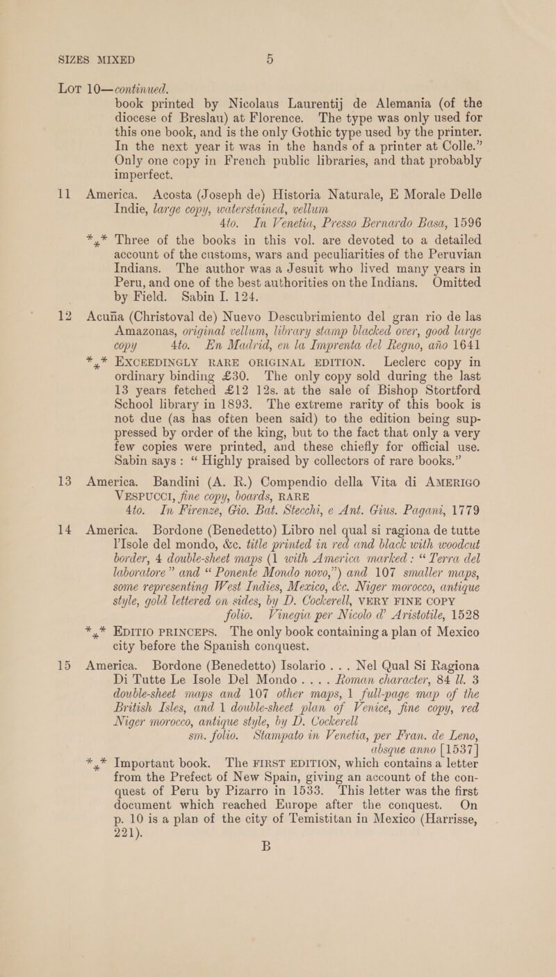 book printed by Nicolaus Laurentij de Alemania (of the diocese of Breslau) at Florence. The type was only used for this one book, and is the only Gothic type used by the printer. In the next year it was in the hands of a printer at Colle.” Only one copy in French public libraries, and that probably imperfect. 13 14 15 Indie, large copy, waterstained, vellum 4to. In Venetia, Presso Bernardo Basa, 1596 *,* Three of the books in this vol. are devoted to a detailed account of the customs, wars and peculiarities of the Peruvian Indians. The author was a Jesuit who lived many years in Peru, and one of the best authorities on the Indians. Omitted by Field. Sabin I. 124. Acuna (Christoval de) Nuevo Descubrimiento del gran rio de las Amazonas, original vellum, library stamp blacked over, good large copy 4to. En Madrid, en la Imprenta del Regno, ato 1641 *,* EXCEEDINGLY RARE ORIGINAL EDITION. Leclerc copy in ordinary binding £30. The only copy sold during the last 13 years fetched £12 12s. at the sale of Bishop Stortford School library in 1893. The extreme rarity of this book is not due (as has often been said) to the edition being sup- pressed by order of the king, but to the fact that only a very few copies were printed, and these chiefly for official use. Sabin says: “ Highly praised by collectors of rare books.” America. Bandini (A. R.) Compendio della Vita di AMERIGO VESPUCCI, fine copy, boards, RARE 4to. In Firenze, Gio. Bat. Stecchi, e Ant. Gius. Pagan, 1779 America. Bordone (Benedetto) Libro nel qual si ragiona de tutte l'Isole del mondo, &amp;c. title printed in red and black with woodcut border, 4 double-sheet maps (1 with America marked : “ Terra del laboratore” and “ Ponente Mondo novo,”) and 107 smaller maps, some representing West Indies, Mexico, &amp;c. Niger morocco, antique style, gold lettered on sides, by D. Cockerell, VERY FINE COPY folio. Vinegra per Nicolo @ Aristotile, 1528 *,* EDITIO PRINCEPS. The only book containing a plan of Mexico city before the Spanish conquest. America. Bordone (Benedetto) Isolario ... Nel Qual Si Ragiona Di Tutte Le Isole Del Mondo.... Roman character, 84 Ul. 3 double-sheet maps and 107 other maps, 1 full-page map of the British Isles, and 1 double-sheet plan of Venice, fine copy, red Niger morocco, antique style, by D. Cockerell sm. folio. Stampato in Venetia, per Fran. de Leno, absque anno [1537 | *,* Important book. The FIRST EDITION, which contains a letter from the Prefect of New Spain, giving an account of the con- quest of Peru by Pizarro in 1533. This letter was the first document which reached Europe after the conquest. On p. 10 is a plan of the city of Temistitan in Mexico (Harrisse, 221). B