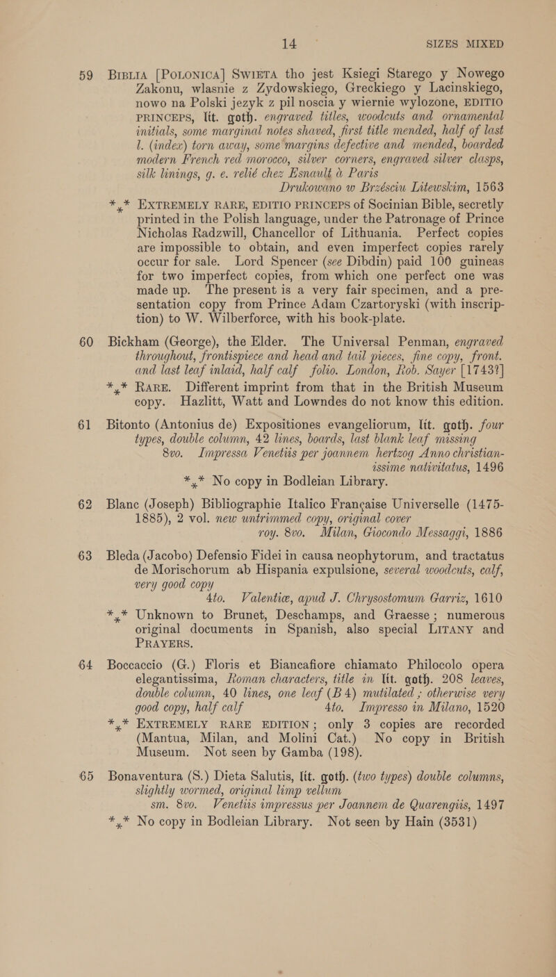 59 60 61 62 63 64 65 ines SIZES MIXED BrstrA [PoLtonica] SwiETa tho jest Ksiegi Starego y Nowego Zakonu, wlasnie z Zydowskiego, Greckiego y Lacinskiego, nowo na Polski jezyk z pil noscia y wiernie wylozone, EDITIO PRINCEPS, ltt. goth. engraved titles, woodcuts and ornamental imitials, some marginal notes shaved, first title mended, half of last l. (index) torn away, some margins defective and mended, boarded modern French red morocco, silver corners, engraved silver clasps, silk linings, g. e. relié chez Esnault &amp; Paris Drukowano w Brzésciw Litewskim, 1563 *,* EXTREMELY RARE, EDITIO PRINCEPS of Socinian Bible, secretly printed in the Polish language, under the Patronage of Prince Nicholas Radzwill, Chancellor of Lithuania. Perfect copies are impossible to obtain, and even imperfect copies rarely occur for sale. Lord Spencer (see Dibdin) paid 100 guineas for two imperfect copies, from which one perfect one was made up. The present is a very fair specimen, and a pre- sentation copy from Prince Adam Czartoryski (with inscrip- tion) to W. Wilberforce, with his book-plate. Bickham (George), the Elder. The Universal Penman, engraved throughout, frontispiece and head and tail pieces, fine copy, front. and last leaf inlaid, half calf folio. London, Rob. Sayer [17431] *,* Rare. Different imprint from that in the British Museum copy. Hazlitt, Watt and Lowndes do not know this edition. Bitonto (Antonius de) Expositiones evangeliorum, Itt. goth. four types, double column, 42 lines, boards, last blank leaf missing 8vo. Impressa Venetus per joannem hertzog Anno christian- issime nativitatus, 1496 *,* No copy in Bodleian Library. Blanc (Joseph) Bibliographie Italico Francaise Universelle (1475- 1885), 2 vol. new untrimmed copy, original cover roy. 8vo. Mulan, Giocondo Messaggi, 1886 Bleda (Jacobo) Defensio Fidei in causa neophytorum, and tractatus de Morischorum ab Hispania expulsione, several woodcuts, calf, very good copy 4to. Valenti, apud J. Chrysostomum Carriz, 1610 *,.* Unknown to Brunet, Deschamps, and Graesse; numerous original documents in Spanish, also special LITANY and PRAYERS. Boccaccio (G.) Floris et Biancafiore chiamato Philocolo opera elegantissima, Loman characters, title mm Itt. goth. 208 leaves, double column, 40 lines, one leaf (B4) mutilated ; otherwise very good copy, half calf 4to. Impresso in Milano, 1520 *,* EXTREMELY RARE EDITION; only 3 copies are recorded (Mantua, Milan, and Molini Cat.) No copy in British Museum. Not seen by Gamba (198). Bonaventura (S.) Dieta Salutis, lit. goth. (two types) double columns, slightly wormed, original limp vellum sm. 8vo. Venetits impressus per Joannem de Quarengiis, 1497 *,* No copy in Bodleian Library. Not seen by Hain (3531)