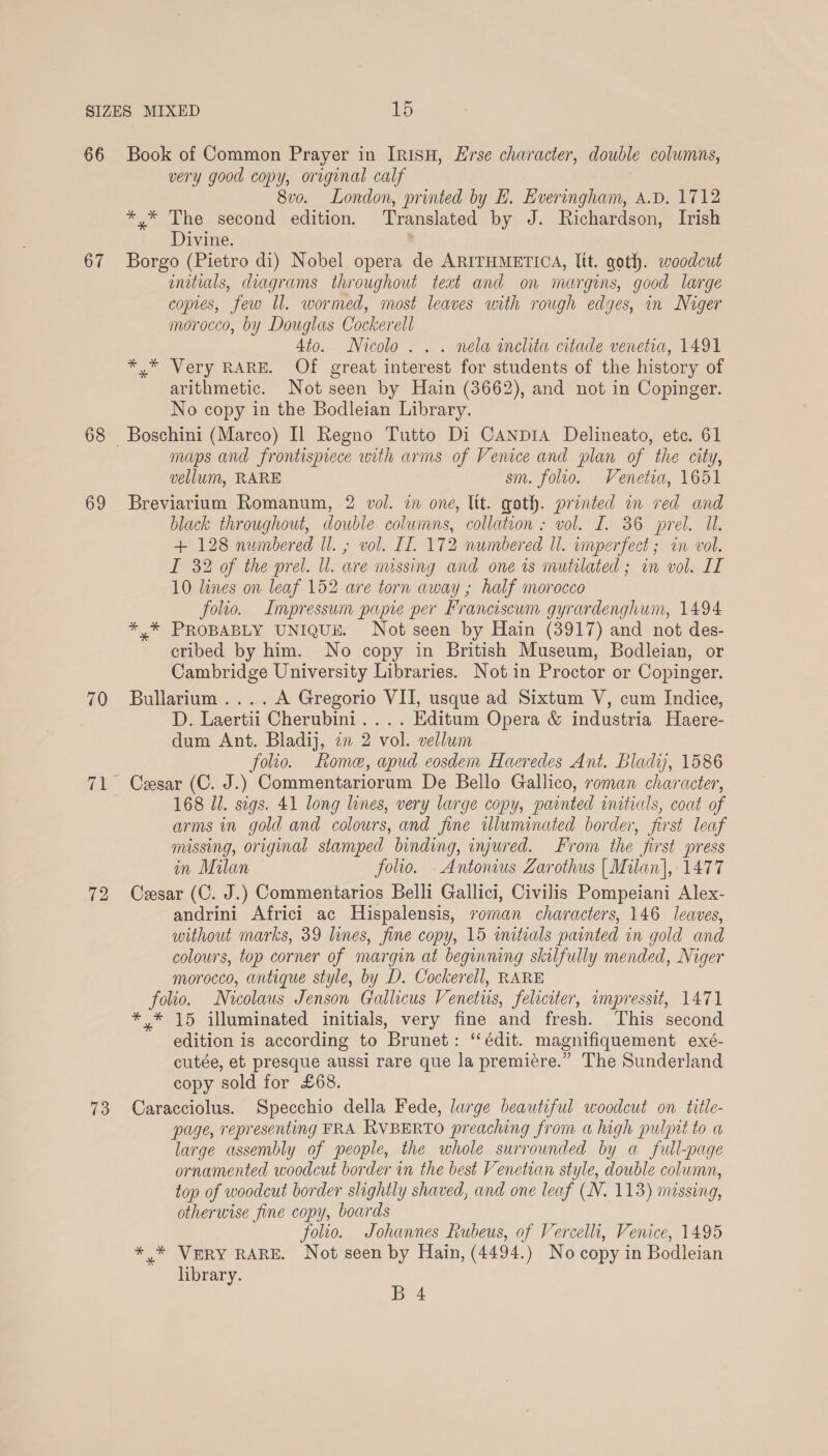 66 67 68 69 70 Book of Common Prayer in IRISH, Erse character, double columns, very good copy, original calf 8vo. London, printed by EB. Everingham, A.D. 1712 *,* The second edition. Translated by J. Richardson, Irish Divine. ? Borgo (Pietro di) Nobel opera de ARITHMETICA, Itt. goth. woodcut initials, diagrams throughout teat and on margins, good large copies, few ll. wormed, most leaves with rough edges, in Niger morocco, by Douglas Cockerell Ato. Nicolo... nela inclita citade venetia, 1491 *,* Very RARE. Of great interest for students of the history of arithmetic. Not seen by Hain (3662), and not in Copinger. No copy in the Bodleian Library. maps and frontispiece with arms of Venice and plan of the city, vellum, RARE sm. folto. Venetia, 1651 Breviarium Romanum, 2 vol. in one, lit. goth. printed in red and black throughout, double columns, collation : vol. I. 36 prel. Ul. + 128 numbered ll. ; vol. IT. 172 numbered ll. wmperfect ; in vol. I 32 of the prel. Ul. are nussing and one rs mutilated ; in vol. IT 10 lines on leaf 152 are torn away ; half morocco folio. Impressum papie per Franciscum gyrardenghum, 1494 *,* PROBABLY UNIQUE. Not seen by Hain (3917) and not des- cribed by him. No copy in British Museum, Bodleian, or Cambridge University Libraries. Not in Proctor or Copinger. Bullarium ....A Gregorio VII, usque ad Sixtum V, cum Indice, D. Laertii Cherubini... . Editum Opera &amp; industria Haere- dum Ant. Bladij, zn 2 vol. vellum folio. Rome, apud eosdem Haeredes Ant. Bladij, 1586 Cesar (C. J.) Commentariorum De Bello Gallico, roman character, 168 Jl. sigs. 41 long lines, very large copy, painted initials, coat of arms in gold and colours, and fine illuminated border, first leaf missing, original stamped binding, injured. From the first press in Milan folio. Antonius Zarothus | Milan], 1477 Cesar (C. J.) Commentarios Belli Gallici, Civilis Pompeiani Alex- andrini Africi ac Hispalensis, soman characters, 146 leaves, without marks, 39 lines, fine copy, 15 imitials painted in gold and colours, top corner of margin at beginning skilfully mended, Niger morocco, antique style, by D. Cockerell, RARE folio. Nicolaus Jenson Gallicus Venetis, feliciter, impressit, 1471 * 15 illuminated initials, very fine and fresh. This second edition is according to Brunet: ‘édit. magnifiquement exé- cutée, et presque aussi rare que la premiere.” The Sunderland copy sold for £68. Caracciolus. Specchio della Fede, large beautiful woodcut on title- page, representing FRA RVBERTO preaching from a high pulpit to a large assembly of people, the whole surrounded by a full-page ornamented woodcut border in the best Venetian style, double column, top of woodcut border slightly shaved, and one leaf (N. 113) missing, otherwise fine copy, boards folio. Johannes Rubeus, of Vercelli, Venice, 1495 *,* VERY RARE. Not seen by Hain, (4494.) No copy in Bodleian library.