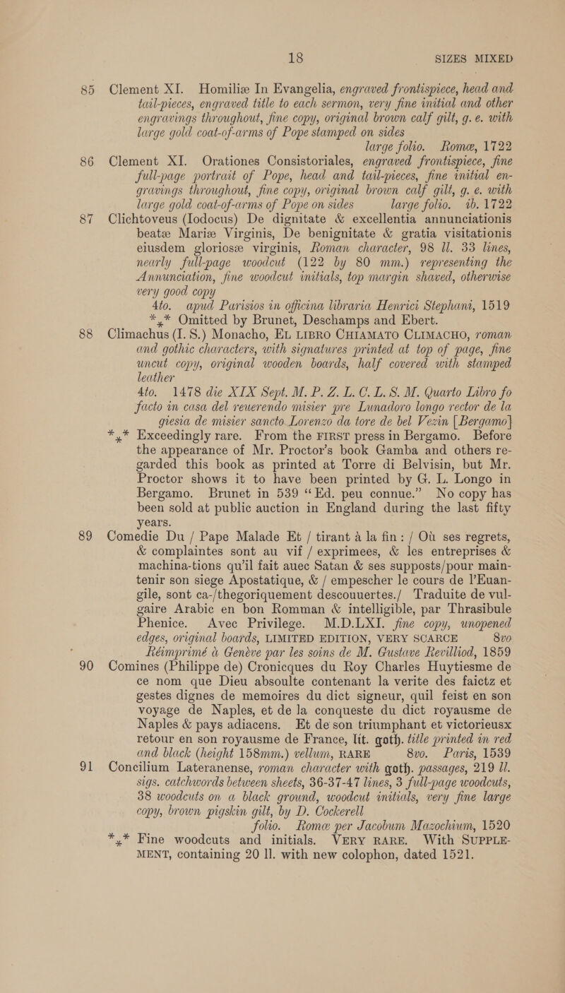 85 86 87 88 89 90 91 18 SIZES MIXED Clement XI. Homiliz In Evangelia, engraved frontispiece, head and tatl-pieces, engraved title to each sermon, very fine initial and other engravings throughout, fine copy, original brown calf gilt, g. e. with large gold coat-of-arms of Pope stamped on sides large folio. Rome, 1722 Clement XI. Orationes Consistoriales, engraved frontispiece, fine full-page portrait of Pope, head and tail-pieces, fine initial en- gravings throughout, fine copy, original brown calf gilt, g. e. with large gold coat-of-arms of Pope on sides large folio. 1b. 1722 Clichtoveus (Iodocus) De dignitate &amp; excellentia annunciationis beatee Maris Virginis, De benignitate &amp; gratia visitationis elusdem glorios virginis, Roman character, 98 Il. 33 lines, nearly full-page woodcut (122 by 80 mm.) representing the Annunciation, fine woodcut initials, top margin shaved, otherwise very good copy 4to. apud Parisios in officona libraria Henrici Stephani, 1519 *,* Omitted by Brunet, Deschamps and Ebert. Climachus (I. 8.) Monacho, EL LIBRO CHIAMATO CLIMACHO, roman and gothic characters, with signatures printed at top of page, fine uncut copy, original wooden boards, half covered with stamped leather 4to. 1478 die XIX Sept. M. P. Z. L.C.L.8. M. Quarto Lnbro fo Sacto in casa del reuerendo misier pre Lunadoro longo rector de la giesia de misier sancto. Lorenzo da tore de bel Vezin | Bergamo| *,* Exceedingly rare. From the FIRST pressin Bergamo. Before the appearance of Mr. Proctor’s book Gamba and others re- garded this book as printed at Torre di Belvisin, but Mr. Proctor shows it to have been printed by G. L. Longo in Bergamo. Brunet in 539 “Ed. peu connue.” No copy has been sold at public auction in England during the last fifty years. Comedie Du / Pape Malade Et / tirant a la fin: / Ol ses regrets, &amp; complaintes sont au vif / exprimees, &amp; les entreprises &amp; machina-tions qu'il fait auec Satan &amp; ses supposts/pour main- tenir son siege Apostatique, &amp; / empescher le cours de |’Huan- gile, sont ca-/thegoriquement descouuertes./ Traduite de vul- gaire Arabic en bon Romman «&amp; intelligible, par Thrasibule Phenice. Avec Privilege. M.D.LXI. fine copy, unopened edges, original boards, LIMITED EDITION, VERY SCARCE 8v0 héimprimé &amp; Geneve par les soins de M. Gustave Revilliod, 1859 Comines (Philippe de) Cronicques du Roy Charles Huytiesme de ce nom que Dieu absoulte contenant la verite des faictz et gestes dignes de memoires du dict signeur, quil feist en son voyage de Naples, et de la conqueste du dict royausme de Naples &amp; pays adiacens. Et de son triumphant et victorieusx retour en son royausme de France, lit. goth. tedle printed im red and black (height 158mm.) vellum, RARE 8vo. Paris, 1539 Concilium Lateranense, roman character with goth. passages, 219 Il. sigs. catchwords between sheets, 36-37-47 lines, 3 full-page woodcuts, 38 woodcuts on a black ground, woodcut initials, very fine large copy, brown pigskin gilt, by D. Cockerell folio. Rome per Jacobum Mazochium, 1520 *,* Fine woodcuts and initials. VERY RARE. With SUPPLE- MENT, containing 20 ll. with new colophon, dated 1521.