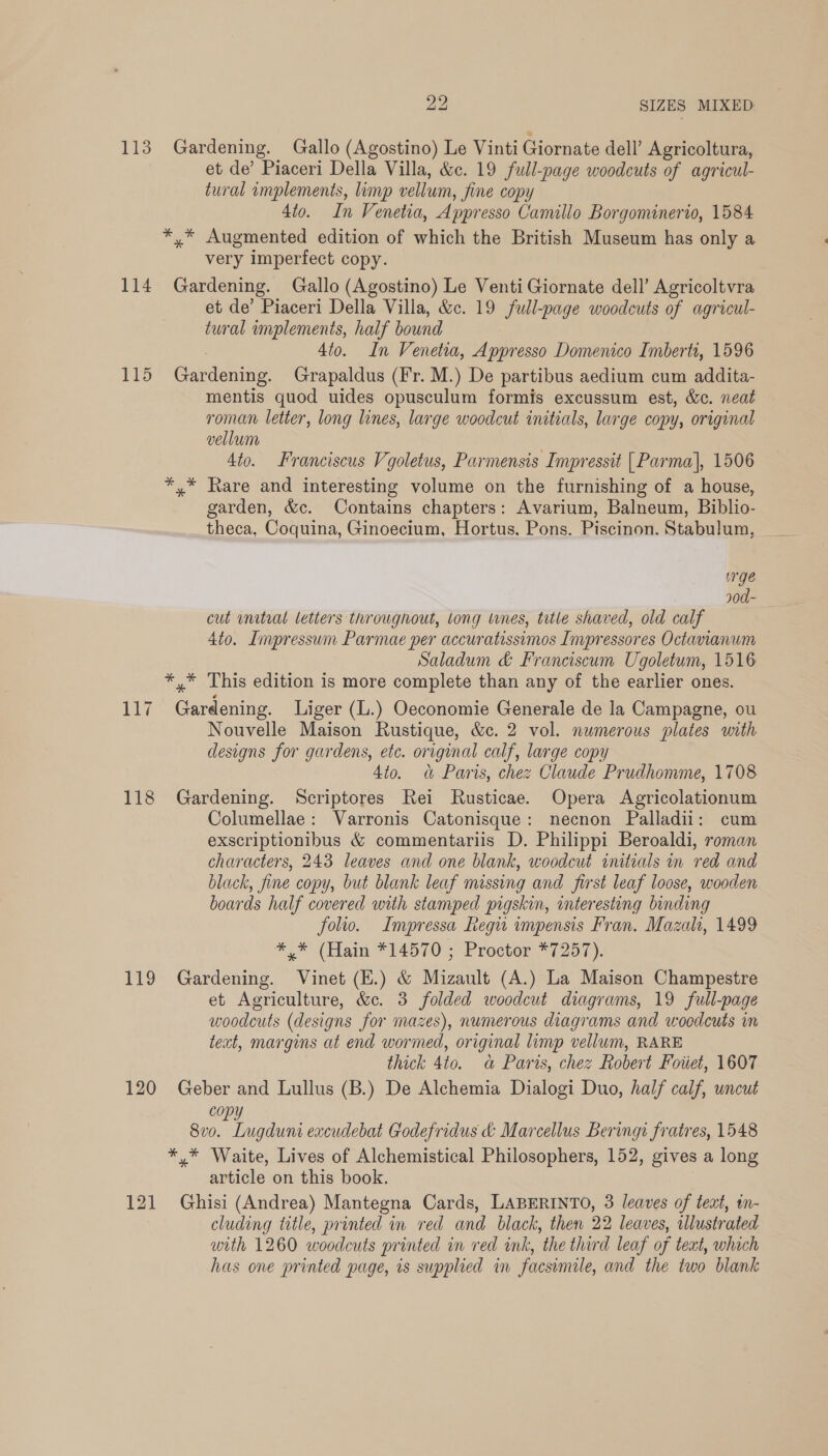 113 Gardening. Gallo (Agostino) Le Vinti Giornate dell’ Agricoltura, et de’ Piaceri Della Villa, &amp;c. 19 full-page woodcuts of agricul- tural implements, limp vellum , fine copy 4to. In Venetia, Appr esso Canullo Borgominerto, 1584 *,* Augmented edition of which the British Museum has only a very imperfect copy. 114 Gardening. Gallo (Agostino) Le Venti Giornate dell’ Agricoltvra et de’ Piaceri Della Villa, &amp;c. 19 full-page woodcuts of agricul- tural implements, half bound 4to. In Venetia, Appresso Domenico Imberti, 1596 115 Gardening Grapaldus (Fr. M.) De partibus aedium cum addita- mentis quod uides opusculum formis excussum est, &amp;c. neat roman letter, long lines, large woodcut initials, large copy, original vellum 4to. Franciscus Vgoletus, Parmensis Impressit [Parma], 1506 *,* Rare and interesting volume on the furnishing of a house, garden, &amp;c. Contains chapters: Avarium, Balneum, Biblio- theca, Coquina, Ginoecium, Hortus. Pons. Piscinon. Stabulum, urge 90d- cut initial letters throughout, Long wnes, title shaved, old calf 4to. Impressum Parmae per accuratissimos Invpressores Octavianuwm Saladum &amp; Franciscum Ugoletum, 1516 *,* This edition is more complete than any of the earlier ones. 117 Gardening. Liger (L.) Oeconomie Generale de la Campagne, ou Nouvelle Maison Rustique, &amp;c. 2 vol. numerous plates with designs for gardens, etc. original calf, large copy Ato. «&amp; Paris, chez Claude Prudhomme, 1708 118 Gardening. Scriptores Rei Rusticae. Opera Agricolationum Columellae: Varronis Catonisque: necnon Palladii: cum exscriptionibus &amp; commentariis D. Philippi Beroaldi, roman characters, 243 leaves and one blank, woodcut initials in red and black, fine copy, but blank leaf missing and first leaf loose, wooden boards half covered with stamped pigskin, interesting binding folio. Impressa Regu impensis Fran. Mazalt, 1499 *)*\ (Ham *24570'; Proctor *7257). 119 Gardening. Vinet (E.) &amp; Mizault (A.) La Maison Champestre et Agriculture, &amp;c. 3 folded woodcut diagrams, 19 full-page woodcuts (designs for mazes), numerous diagrams and woodcuts in text, margins at end wormed, original limp vellum, RARE thick 4to. a Paris, chez Robert Foiiet, 1607 120 Geber and Lullus (B.) De Alchemia Dialogi Duo, half calf, uncut cop 8v0. Lugduni eacudebat Godefridus &amp; Marcellus Bering fratres, 1548 *,* Waite, Lives of Alchemistical Philosophers, 152, gives a long article on this book. 121 Ghisi (Andrea) Mantegna Cards, LABERINTO, 3 leaves of text, in- cluding title, printed in red and black, then 22 leaves, illustrated with 1260 woodcuts printed in red ink, the third leaf of teat, which has one printed page, is supplied in facsimile, and the two blank