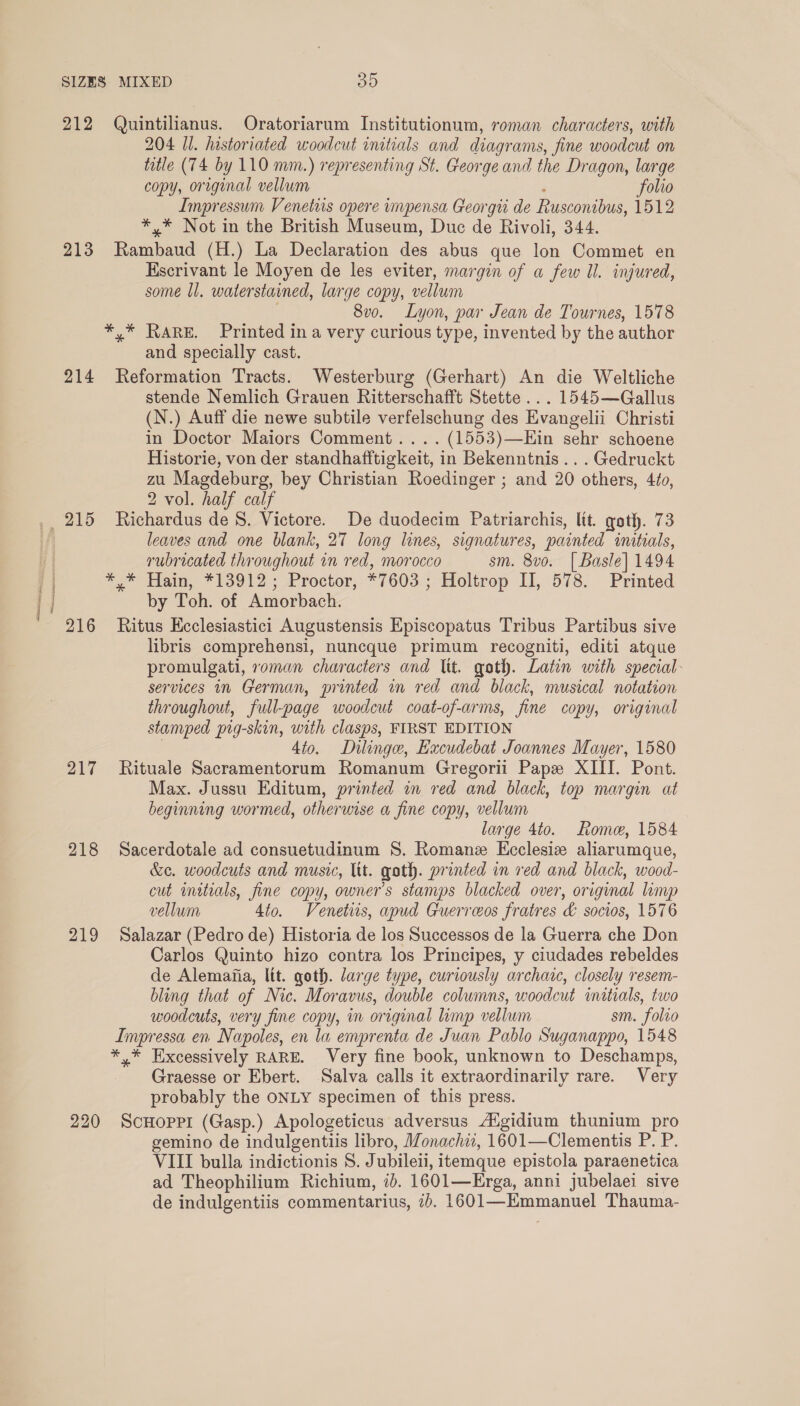 lteter enacts is 212 Quintilianus. Oratoriarum Institutionum, roman characters, with 204 Ul. historiated woodcut initials and diagrams, fine woodcut on title (74 by 110 mm.) representing St. George and the Dragon, large copy, original vellum folio Impressum Venetis opere impensa Georgii de Rusconibus, 1512 *,* Not in the British Museum, Duc de Rivoli, 344. 213 Rambaud (H.) La Declaration aes abus que Ton Commet en Escrivant le Moyen de les eviter, margin of a few Il. injured, some Ul. waterstained, large copy, vellum 8v0. Lyon, par Jean de Tournes, 1578 *,* RARE. Printed in a very curious type, invented by the author and specially cast. 214 Reformation Tracts. Westerburg (Gerhart) An die Weltliche stende Nemlich Grauen Ritterschafft Stette... 1545—Gallus (N.) Auff die newe subtile verfelschung des Evangelii Christi in Doctor Maiors Comment... .. (1553)—Ein sehr schoene Historie, von der standhafftigkeit, in Bekenntnis... Gedruckt zu Magdeburg, bey Christian Roedinger ; and 20 others, 4¢o, 2 vol. half calf 215 Richardus de 8. Victore. De duodecim Patriarchis, lit. goth. 73 leaves and one blank, 27 long lines, signatures, painted initials, rubricated throughout in red, morocco sm. 8vo. | Basle] 1494 ** Hain, *13912 ; Proctor, #7603 ; Holtrop II, 578. Printed by Toh. of Amorbach. 216 Ritus Ecclesiastici Augustensis Episcopatus Tribus Partibus sive libris comprehensi, nuncque primum recogniti, editi atque promulgati, roman characters and Itt. goth. Latin with snecial services in German, printed in red and black, musical notation throughout, full-page woodcut coat-of-arms, fine copy, original stamped pig-skin, with clasps, FIRST EDITION Ato. Dilinge, Excudebat Joannes Mayer, 1580 217 Rituale Sacramentorum Romanum Gregorii Pape XIII. Pont. Max. Jussu Editum, printed in red and black, top margin at beginning wormed, otherwise a fine copy, vellum large 4to. Rome, 1584 218 Sacerdotale ad consuetudinum S. Romane Ecclesiz aliarumque, &amp;c. woodcuts and music, lit. goth. printed in red and black, wood- cut initials, fine copy, owner's stamps blacked over, original lump vellum 4to. Venetiis, apud Guerreos fratres &amp; socios, 1576 219 Salazar (Pedro de) Historia de los Successos de la Guerra che Don Carlos Quinto hizo contra los Principes, y ciudades rebeldes de Alemafia, lit. goth. large type, curiously archaic, closely resem- bling that of Nic. Moravus, double columns, woodcut initials, two woodcuts, very fine copy, in original limp vellum sm. folto Impressa en Napoles, en la emprenta de Juan Pablo Suganappo, 1548 * Excessively RARE. Very fine book, unknown to Deschamps, Graesse or Ebert. Salva calls it extraordinarily rare. Very probably the ONLY specimen of this press. 220 ScHoprr (Gasp.) Apologeticus adversus A‘gidium thunium pro gemino de indulgentiis libro, Monachiz, 1601—Clementis P. P. VIII bulla indictionis 8. J ubileii, itemque epistola paraenetica ad Theophilium Richium, id. 1601—Erega, anni jubelaei sive de indulgentiis commentarius, ab. eae Thauma-
