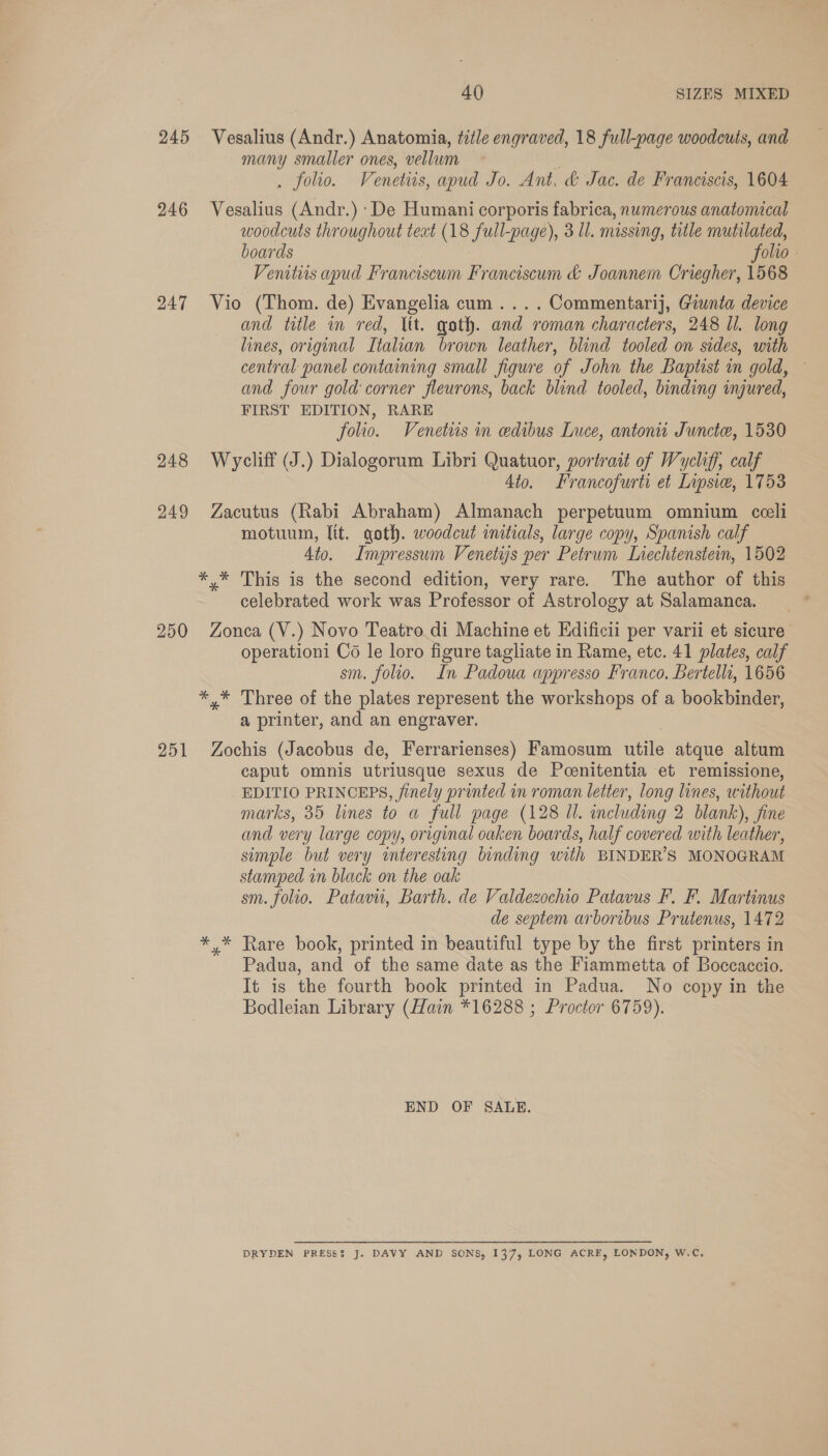 245 Vesalius (Andr.) Anatomia, title engraved, 18 full-page woodcuts, and many smaller ones, vellum rt . folio. Venetiis, apud Jo. Ant, &amp; Jac. de Franciscis, 1604 246 Vesalius (Andr.) De Humani corporis fabrica, numerous anatomical woodcuts throughout teat (18 full-page), 3 ll. missing, title mutilated, boards folio. Venitiis apud Franciscum Franciscum &amp; Joannem Criegher, 1568 247 Vio (Thom. de) Evangelia cum....Commentarij, Giunta device and title in red, ltt. goth. and roman characters, 248 ll. long lines, original Italian brown leather, blind tooled on sides, with central panel containing small figure of John the Baptist in gold, — and four gold corner fleurons, back blind tooled, binding injured, FIRST EDITION, RARE folio. Venetiis in edibus Luce, antoni Juncte, 1530 248 Wrycliff (J.) Dialogorum Libri Quatuor, portrait of Wycliff, calf 4to. Francofurti et Lipsice, 1753 249 Zacutus (Rabi Abraham) Almanach perpetuum omnium cceli motuum, lit. qoth. woodcut initials, large copy, Spanish calf Ato. Impressum Venetys per Petrum Lrechtenstein, 1502 *,* This is the second edition, very rare. The author of this celebrated work was Professor of Astrology at Salamanca. 250 Zonca (V.) Novo Teatro di Machine et Edificii per varii et sicure operationi Co le loro figure tagliate in Rame, etc. 41 plates, calf sm. folio. In Padoua appresso Franco, Bertelli, 1656 *.* Three of the plates represent the workshops of a bookbinder, a printer, and an engraver. 251 Zochis (Jacobus de, Ferrarienses) Famosum utile atque altum caput omnis utriusque sexus de Pcenitentia et remissione, EDITIO PRINCEPS, finely printed in roman letter, long lines, without marks, 35 lines to a full page (128 Ul. including 2 blank), fine and very large copy, original oaken boards, half covered with leather, simple but very interesting binding with BINDER’S MONOGRAM stamped in black on the oak sm. folio. Patavu, Barth. de Valdezochio Patavus F. F. Martinus de septem arboribus Prutenus, 1472 *,* Rare book, printed in beautiful type by the first printers in Padua, and of the same date as the Fiammetta of Boccaccio. It is the fourth book printed in Padua. No copy in the Bodleian Library (Hain *16288 ; Proctor 6759). END OF SALE. DRYDEN PRESS3 J. DAVY AND SCNS, 137, LONG ACRE, LONDON, W.C.