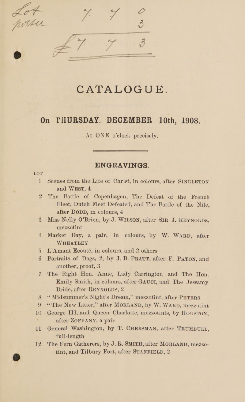  CATALOGU EK   LOT vo 11 12 At ONK o'clock precisely. ENGRAVINGS. Scenes from the Life of Christ, in colours, after SINGLETON and WEST, 4 The Battle of Copenhagen, The Defeat of the French Fleet, Dutch Fleet Defeated, and The Battle of the Nile, after DODD, in colours, 4 . Miss Nelly O’Brien, by J. WILSON, after SIR J. REYNOLDS, mezzotint Market Day, a pair, in colours, by W. WARD, after WHEATLEY L’Amant Ecoute, in colours, and 2 others Portraits of Dogs, 2, by J. B. PRATT, after F. PATON, and another, proof, 3 The Right Hon. Anne, Lady Carrington and The Hon. Kmily Smith, in colours, after GAUCI, and The Jessamy Bride, after REYNOLDS, 2 “ Midsummer’s Night’s Dream,” mezzotint, after PETERS “The New Litter,” after MORLAND, by W. WARD, mezzotint George III. and Queen Charlotte, mezzotints, by HOUSTON, after ZOFFANY, a pair General Washington, by T. CHEESMAN, after TRUMBULL, full-length The Fern Gatherers, by J. R. SMITH, after MORLAND, mezzo-