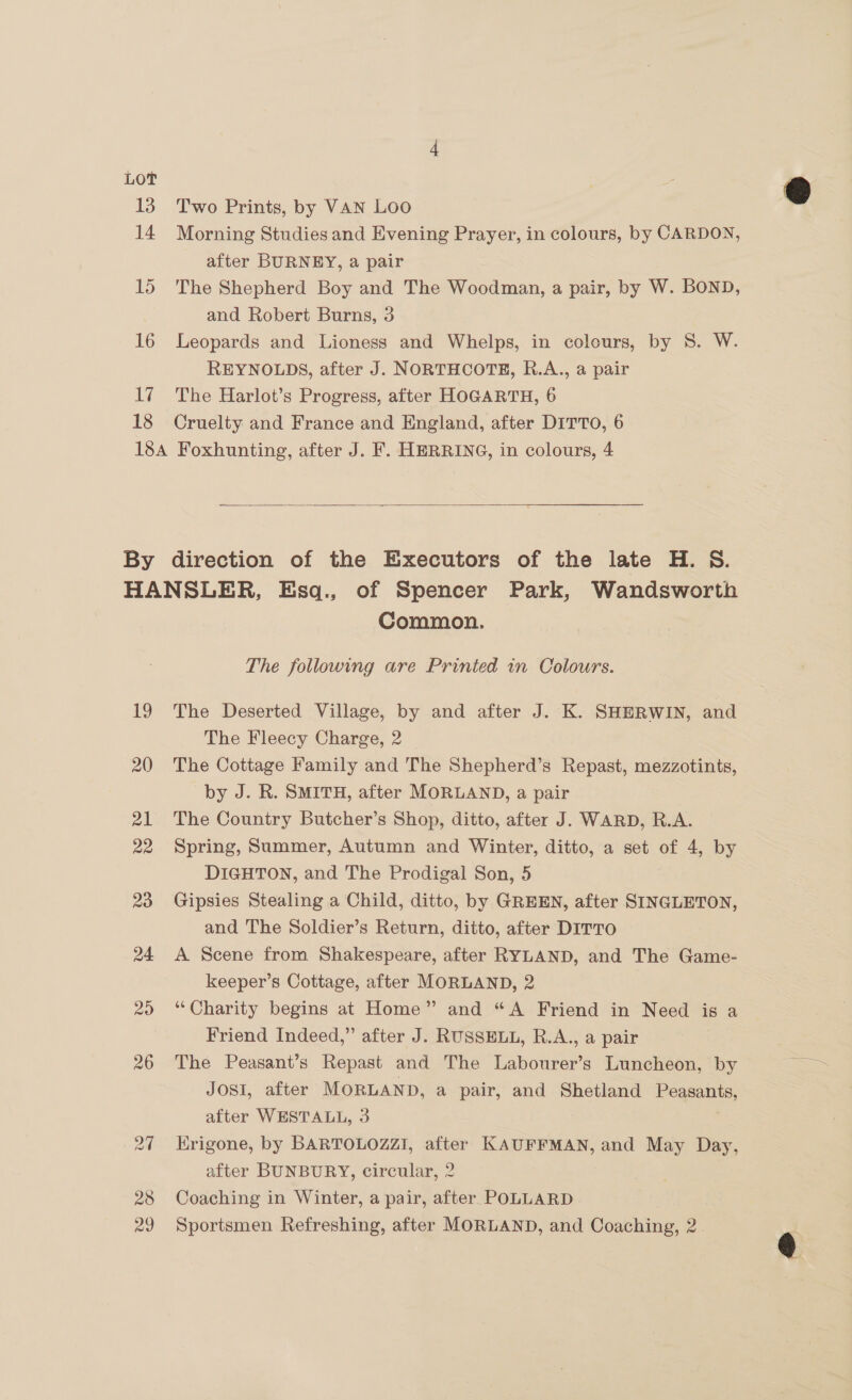 LoT 13 14 15 16 17 18 Two Prints, by VAN Loo Morning Studies and Evening Prayer, in colours, by CARDON, after BURNEY, a pair The Shepherd Boy and The Woodman, a pair, by W. BOND, and Robert Burns, 3 Leopards and Lioness and Whelps, in colours, by S. W. REYNOLDS, after J. NORTHCOTE, R.A., a pair The Harlot’s Progress, after HOGARTH, 6 Cruelty and France and England, after DITTO, 6  28 29 Common. The following are Printed in Colours. The Deserted Village, by and after J. K. SHERWIN, and The Fleecy Charge, 2 — The Cottage Family and The Shepherd’s Repast, mezzotints, by J. R. SMITH, after MORLAND, a pair The Country Butcher’s Shop, ditto, after J. WARD, R.A. Spring, Summer, Autumn and Winter, ditto, a set of 4, by DIGHTON, and The Prodigal Son, 5 Gipsies Stealing a Child, ditto, by GREEN, after SINGLETON, and The Soldier’s Return, ditto, after DITTO A Scene from Shakespeare, after RYLAND, and The Game- keeper’s Cottage, after MORLAND, 2 “Charity begins at Home” and “A Friend in Need is a Friend Indeed,” after J. RUSSELL, R.A., a pair The Peasant’s Repast and The Labourer’s Luncheon, by Josi, after MORLAND, a pair, and Shetland eqns after WESTALL, 3 Krigone, by BARTOLOZZI, after KAUFFMAN, and May Day, after BUNBURY, circular, 2 Coaching in Winter, a pair, after POLLARD Sportsmen Refreshing, after MORLAND, and Coaching, 2