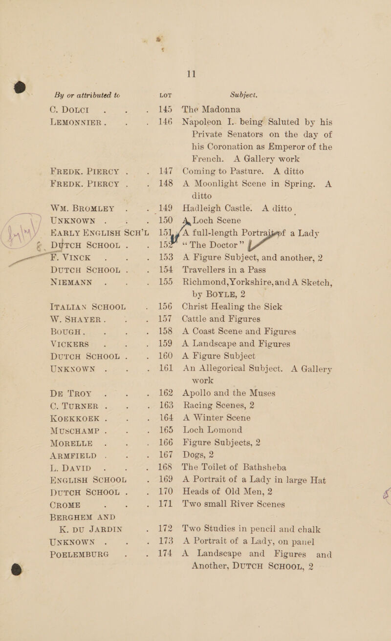 e - . DOLCT LEMONNIER. WM. BROMLEY UNKNOWN NIEMANN ITALIAN SCHOOL W. SHAYER. BOUGH. UNKNOWN DE TROY C. TURNER. KOEKKOEK . MUSCHAMP . MORELLE ARMFIELD L. DAVID : ENGLISH SCHOOL CROME BERGHEM AND K. DU JARDIN UNKNOWN 1] 145 The Madonna 146 Napoleon I.. being Saluted by his Private Senators on the day of his Coronation as Emperor of the French. A Gallery work 147 Coming to Pasture. A ditto ditto 150 Loch Scene yf full-length Portraijepf a Lady 152 “ The Doctor” td 153. A Figure Subject, and another, 2 154 Travellers in a Pass by BOYLE, 2 156 Christ Healing the Sick 157 Cattle and Figures 158 <A Coast Scene and Figures 160 A Figure Subject lol An Allegorical Subject. A Gallery work 162 Apollo and the Muses 163 Racing Scenes, 2 164 A Winter Scene 165 Loch Lomond 166 Figure Subjects, 2 167. Dogs, 2 168 The Toilet of Bathsheba 169 <A Portrait of a Lady in large Hat 170 Heads of Old Men, 2 171 ‘Two small River Scenes 172 Two Studies in pencil and chalk 173 A Portrait of a Lady, on panel Another, DUTCH SCHOOL, 2