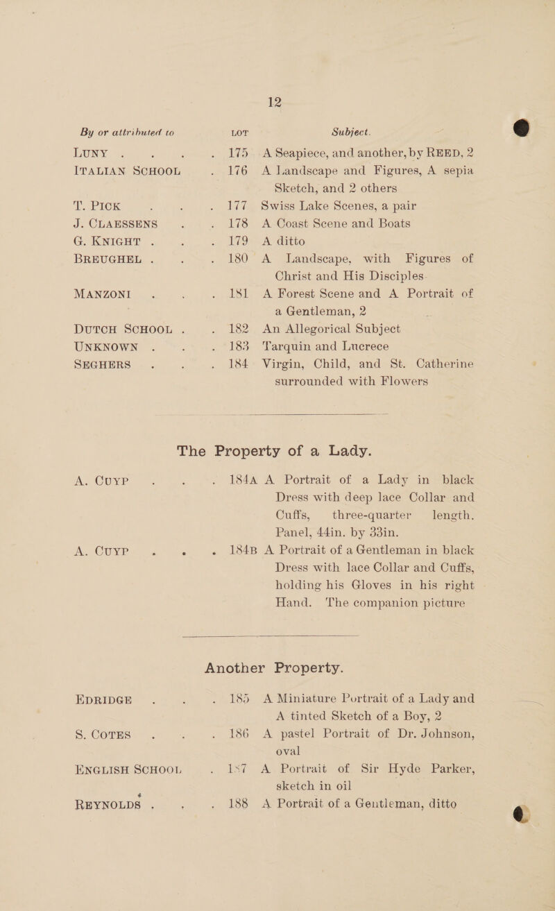 By or attributed to LOT Subject. EUNY : : . 175 A Seapiece, and another, by REED, 2 ITALIAN SCHOOL . 176 A Landscape and Figures, A sepia Sketch, and 2 others PICK : . 177 Swiss Lake Scenes, a pair J. CLAESSENS . . 178 A Coast Scene and Boats G. KNIGHT . : na VO - A SGatto BREUGHEL . . 180 A Landscape. with Figures of Christ and His Disciples. MANZONI. . ISL A Forest Scene and A Portrait of a Gentleman, 2 DUTCH SCHOOL . . 182 An Allegorical Subject UNKNOWN . . 183 ‘Tarquin and Lucrece SEGHERS .. : . 184 Virgin, Child, and St. Catherine surrounded with Flowers   The Property of a Lady. A.. CUYP . 3 . 184A A Portrait of a Lady in black Dress with deep lace Collar and Cuffs, three-quarter length. Panel, 44in. by 33in. | A. CUYP ; : . 1848 A Portrait of a Gentleman in black Dress with lace Collar and Cuffs, Hand. The companion picture  Another Property. EDRIDGE . : . 185 <A Miniature Portrait of a Lady and A tinted Sketch of a Boy, 2 S. COTES . : . 186 A pastel Portrait of Dr. Johnson, oval ENGLISH SCHOOL . dst A. Portrait of. Sir Hyde, Parker, sketch in oil | REYNOLDS . ‘ . 188 <A Portrait of a Gentleman, ditto @