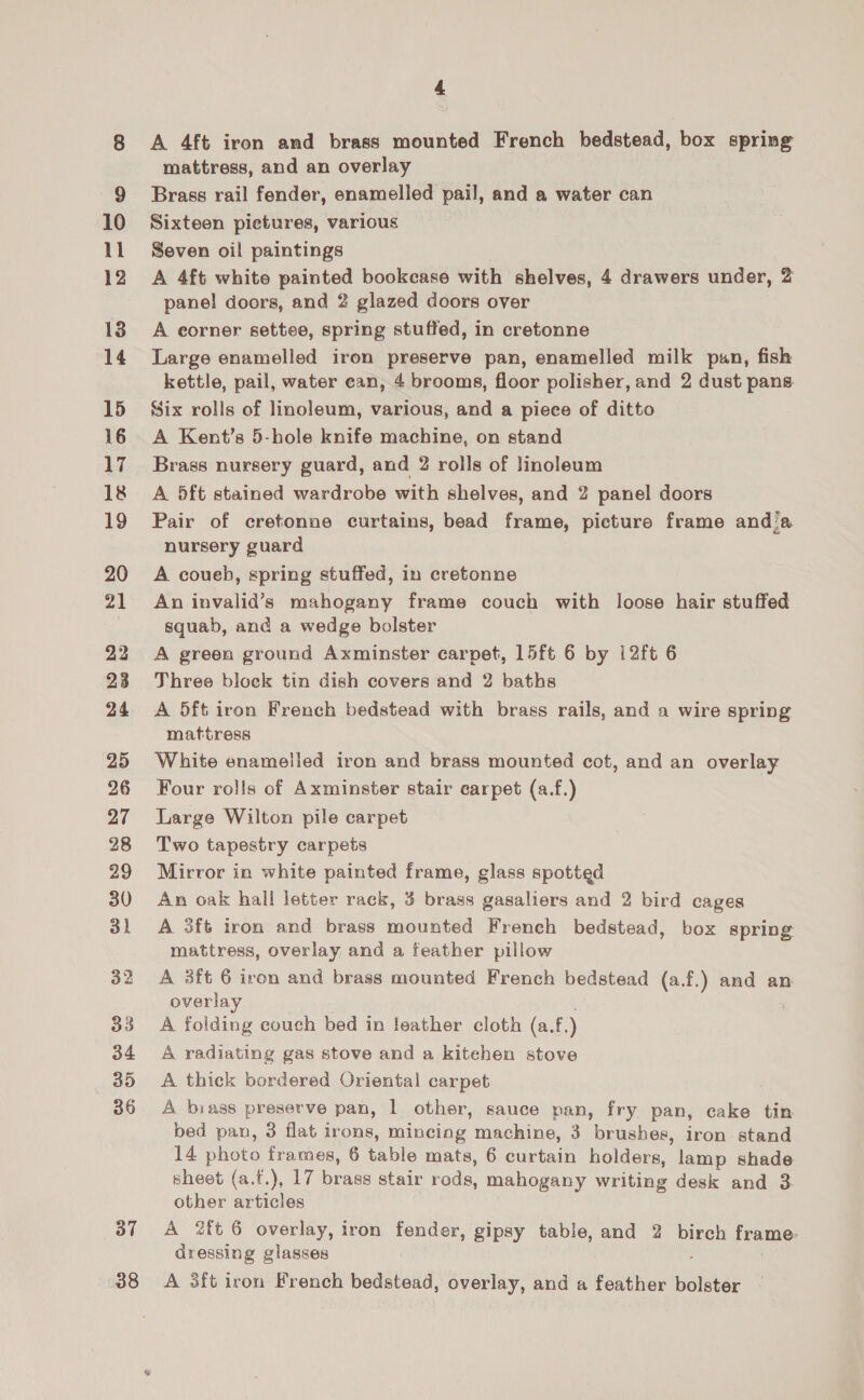 10 11 12 13 14 15 16 17 18 19 20 21 22 23 24 25 26 27 28 29 30 31 32 33 34 35 36 37 38 4 A 4ft iron and brass mounted French bedstead, box spring mattress, and an overlay Brass rail fender, enamelled pail, and a water can Sixteen pictures, various Seven oil paintings A 4ft white painted bookcase with shelves, 4 drawers under, 2 pane! doors, and 2 glazed doors over A eorner settee, spring stuffed, in cretonne Large enamelled iron preserve pan, enamelled milk pan, fish kettle, pail, water can, 4 brooms, floor polisher, and 2 dust pans Six rolls of linoleum, various, and a piece of ditto A Kent’s 5-hole knife machine, on stand Brass nursery guard, and 2 rolls of linoleum A 5ft stained wardrobe with shelves, and 2 panel doors Pair of cretonne curtains, bead frame, picture frame andia nursery guard A coueh, spring stuffed, in cretonne An invalid’s mahogany frame couch with loose hair stuffed squab, and a wedge bolster A green ground Axminster carpet, L5ft 6 by i2ft 6 Three block tin dish covers and 2 baths A 5ft iron French bedstead with brass rails, and a wire spring mattress White enamelled iron and brass mounted cot, and an overlay Four rolls of Axminster stair carpet (a.f.) Large Wilton pile carpet Two tapestry carpets Mirror in white painted frame, glass spotted An oak hall letter rack, 3 brass gasaliers and 2 bird cages A 3ft iron and brass mounted French bedstead, box spring mattress, overlay and a feather pillow A 3ft 6 iron and brass mounted French bedstead (a.f.) and an overlay : A folding couch bed in leather cloth (a.f.) A radiating gas stove and a kitehen stove A thick bordered Oriental carpet A brass preserve pan, 1 other, sauce pan, fry pan, cake tin bed pan, 3 flat irons, mincing machine, 3 brushes, iron stand 14 photo frames, 6 table mats, 6 curtain holders, lamp shade sheet (a.f.), 17 brass stair rods, mahogany writing desk and 3 other articles A 2ft 6 overlay, iron fender, gipsy table, and 2 birch frame dressing glasses A 3ft iron French bedstead, overlay, and a feather bolster