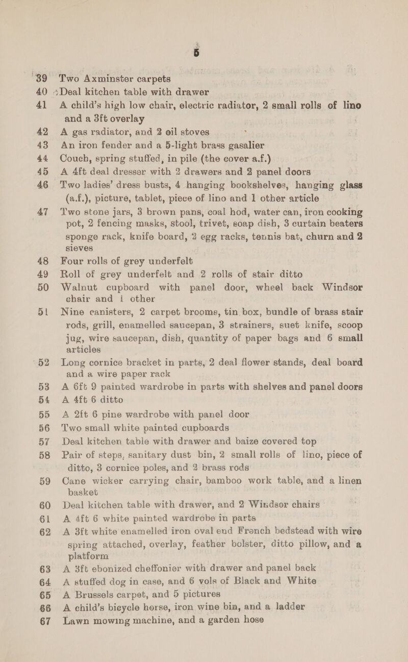 40 4] 42 43 44. 45 46 AT 48 49 50 ol b2 53 54 5D 56 yf 58 59 60 61 62 63 64 65 66 67 oa Two Axminster carpets Deal kitchen table with drawer _ A child’s high low chair, electric radiator, 2 small rolls of lino and a 3ft overlay A gas radiator, and 2 oil stoves An iron fender and a 5-light brass gasalier Couch, spring stuffed, in pile (the cover a.f.) A Aft deal dresser with 2 drawors and 2 panel doors Two ladies’ dress busts, 4 hanging bookshelves, hanging glass (a.f.), picture, tablet, piece of lino and 1 other article Two stone jars, 3 brown pans, coal hod, water can, iron cooking pot, 2 fencing masks, stool, trivet, soap dish, 3 curtain beaters sponge rack, knife board, 2 egg racks, tennis bat, churn and 2 sieves Four rolls of grey underfelt Roll of grey underfelt and 2 rolls of stair ditto Walnut cupboard with panel door, wheel back Windsor chair and i other Nine canisters, 2 carpet brooms, tin box, bundle of brass stair rods, grill, enamelled saucepan, 3 strainers, suet knife, scoop jug, wire saucepan, dish, quantity of paper bags and 6 small articles Long cornice bracket in parts, 2 deal flower stands, deal board and a wire paper rack A 6ft 9 painted wardrobe in parts with shelves and panel doors A 4ft 6 ditto A 2ft 6 pine wardrobe with panel door Two small white painted cupboards Deal kitchen table with drawer and baize covered top Pair of steps, sanitary dust bin, 2 small rolls of lino, piece of ditto, 3 cornice poles, and 2 brass rods Cane wicker carrying chair, bamboo work table, and a linen basket Deal kitchen table with drawer, and 2 Windsor chairs A 4ft 6 white painted wardrobe in part A 3ft white enamelled iron oval end Fronéb bedstead with wire spring attached, overlay, feather bolster, ditto pillow, and a platform A 3ft ebonized cheffonier with drawer and panel back A stuffed dog in case, and 6 vols of Black and White A Brussels carpet, and 5 pictures A child’s bieycle horse, iron wine bin, and a ladder Lawn mowing machine, and a garden hose
