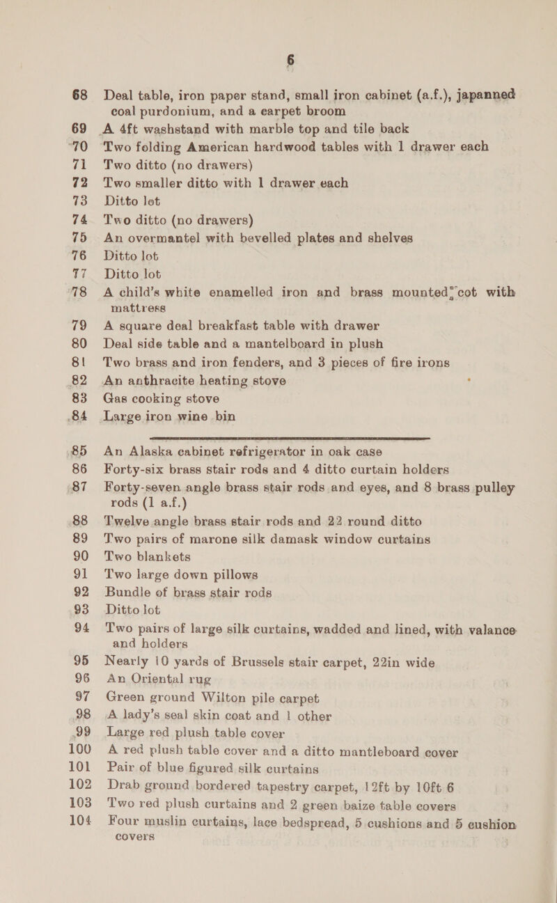 68 69 “70 71 72 73 74 75 76 17 78 79 80 81 82 83 84 85 86 87 88 89 90 91 92 93 94 95 96 97 98 99 100 101 102 103 104 ‘ Deal table, iron paper stand, small iron cabinet (a.f.), japanned coal purdonium, and a earpet broom Two folding American hardwood tables with 1 drawer each Two ditto (no drawers) Two smaller ditto with 1 drawer each Ditto lot Two ditto (no drawers) An overmantel with bevelled plates and shelves Ditto lot Ditto lot A child’s white enamelled iron and brass mounted*’cot with mattress A square deal breakfast table with drawer Deal side table and a mantelboard in plush Two brass and iron fenders, and 3 pieces of fire irons Gas cooking stove Large iron wine bin  An Alaska eabinet refrigerator in oak case Forty-six brass stair rods and 4 ditto curtain holders Forty-seven. angle brass stair rods and eyes, and 8 brass pulley rods (1 a.f.) Twelve angle brass stair rods and 22 round ditto Two pairs of marone silk damask window curtains Two blankets Two large down pillows Bundle of brass stair rods Ditto lot Two pairs of large silk curtains, wadded and lined, with valance and holders Nearly 10 yards of Brussels stair carpet, 22in wide An Oriental rug Green ground Wilton pile carpet A lady’s seal skin coat and | other Large red plush table cover A red plush table cover and a ditto mantleboard cover Pair of blue figured silk curtains Drab ground bordered tapestry carpet, 12ft by 10ft 6 Two red plush curtains and 2 green baize table covers Four muslin curtains, lace bedspread, 5 cushions and 5 cushion covers