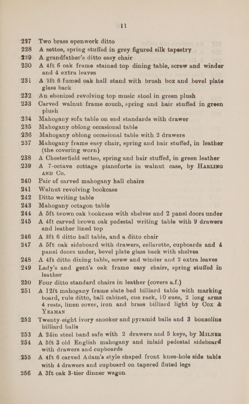 227 228 229 230 231 232 233 “234 235 236 237 238 239 240 241 242 243 244 245 ‘246 247 (248 (249 250 251 ‘252 253 254 &lt;255 256 ki Two brass epenwork ditto A settee, spring stuffed in grey Geviced ails fae A grandfather's ditto easy chair A 4ft 6 oak frame stained top dining table, screw and winder and 4 extra leaves A 2ft 6 fumed oak hall stand with brush box and bevel plate glass back An ebonized revolving top music stool in green plush Carved walnut frame eouch, spring and hair stuffed in green plush Mahogany sofa table on end standards with drawer Mahogany oblong occasional table Mahogany oblong occasional table with 2 drawers Mahogany frame easy chair, spring and hair stuffed, in leather (the covering worn) A Chesterfield settee, spring and hair stuffed, in green leather A 7-octave cottage pianoforte in walnut case, by Hariina AND Co. Pair of carved mahogany hall chairs Walnut revolving bookcase Ditto writing table Mahogany octagon table A 5ft brown oak bookcase with shelves and 2 panel doors under A 4ft carved brown oak pedestal writing table with 9 drawers and leather lined top A 3ft 6 ditto hall table, and a ditto chair A 5ft oak sideboard with drawers, cellarette, cupboards and 4 panel doors under, bevel plate glass back with shelves A 4ft ditto dining table, screw and winder and 2 extra leaves Lady’s and gent’s oak frame easy chairs, spring stuffed in leather Four ditto standard chairs in leather (covers a.f.) A 12ft mahogany frame slate bed billiard table with marking board, rule ditto, ball cabinet, cue rack, 10 cues, 2 long arms 4 rests, linen cover, iron and brass billiard light by Cox &amp; YEAMAN Twenty-eight ivory snooker and pyramid balls and 3 bonzoline billiard balls A 24in steel band safe with 2 drawers and 5 keys, by MILNER A 5ft 3 cld English mahogany and inlaid pedestal sideboard with drawers and cupboards A 4ft 6 carved Adam’s style shaped front knee-hole side table with 4 drawers and cupboard on tapered fluted legs A 3ft oak 3-tier dinner wagon