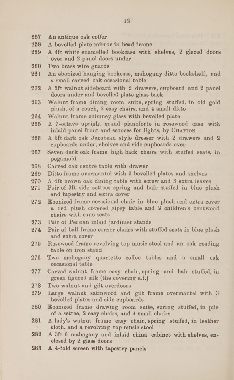257 258 259 260 261 262 263 264 265 266 267 268 269 270 271 272 273 274 275 276 277 278 279 280 281 282 283 La An antique oak coffer A bevelled plate mirror in bead frame A 4ft white enamelled bookcase with shelves, 2 glazed doors over and 2 panel doors under Two brass wire guards An ebonized hanging bookcase, mahogany ditto bookshelf, and a small carved oak oceasional table A 5ft walnut sideboard with 2 drawers, cupboard and 2 panel doors under and bevelled plate glass back Walnut frame dining room suite, spring stuffed, in old gold plush, of a couch, 2 easy chairs, and 4 small ditto Walnut trame chimney glass with bevelled plate A 7-octave upright grand pianoforte in rosewood case with inlaid panel front and sconces for lights, by Cuarron A 5ft dark oak Jacobean style dresser with 2 drawers and 2 cupboards under, shelves and side cupboards over Seven dark oak frame high back chairs with stuffed seats, in pegamoid Carved oak centre table with drawer Ditto frame overmantel with 3 bevelled plates and shelves © A 4ft brown oak dining table with screw and 3 extra leaves Pair of 3ft side settees spring and hair stuffed in blue plush and tapestry and extra cover Ebonized frame occasional chair in blue plush and extra cover a red plush covered gipsy table and 2 children’s bentwood chairs with cane seats Pair of Persian inlaid jardinier stands Pair of ball frame corner chairs with stuffed seats in blue plush and extra cover Rosewood frame revolving top music stool and an oak reading table on iron stand Two mahogany quartette coffee tables and a small cak occasional table Carved walnut frame easy chair, spring and hair stuffed, in green figured silk (the covering a.f.) Two walnut and gilt overdoors Large walnut satinwood and gilt frame overmantel with 3 bevelled plates and side cupboards Ebonized frame drawing room suite, spring stuffed, in pile of a settee, 2 easy chairs, and 4 small chairs A lady’s walnut frame easy chair, spring stuffed, in leather cloth, and a revolving top music stool A 3ft 6 mahogany and inlaid china cabinet with shelves, en- closed by 2 glass doors A 4-fold screen with tapestry panels