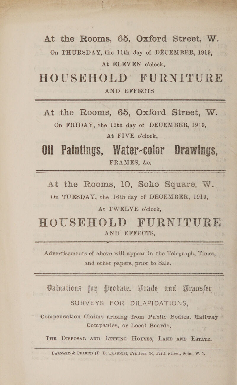  At the Rooms, 65, Oxford Street, W. On THURSDAY, the 11th day of DECEMBER, 1919, At EKLEVEN o’clock, HOUSEHOLD FURNITURE AND EFFECTS At the Rooms, 65, Oxford Street, W. On FRIDAY, the 12th day of DECEMBER, 1929, At FIVE o’clock, Oil Paintings, Water-color Drawings, FRAMES, &amp;c. At the Rooms, 10, Soho Square, W. On TUESDAY, the 16th day of DECEMBER, 1919, At TWELVE o'clock, HOUSEHOLD FURNITURE AND EFFECTS, TST TS TPE ED PTI TE TTB PO EN CNT TORE SEE ETS  Advertisements of above will appear in the Telegraph, Times, and other papers, prior to Sale.  Guluations foy Byobate, Grade and Guansfey SURVEYS FOR DILAPIDATIONS, Compensation Claims arising from Publie Bodies, Railway ~ Companies, or Local Boards, Tue DisposaL AND Lerrinc Hovuses, LAND AND Estates, Bagnarp &amp; Crannis (P B. Onannis), Printers, 36, Frith street, Soho, W. 1. 