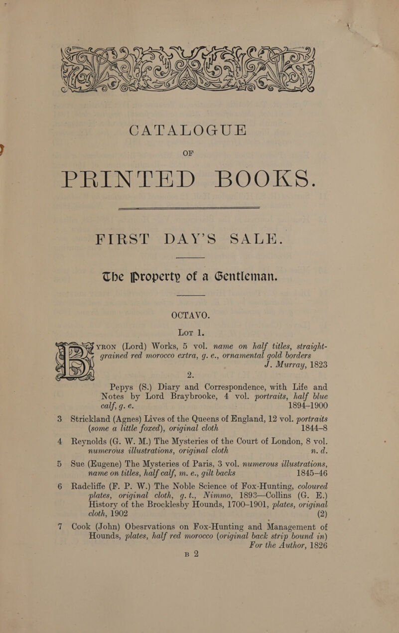 Zy tum, 4 COINS ty Ie AEP ey ORGANS TSAI 2 oOsS   CATALOGU E&amp; OF femme sola O.O.KS.  PPS DAY'S °’SALE: —_____ The Property of a Gentleman. OCTAVO. Lot 1. “ey YRON (Lord) Works, 5 vol. name on half titles, straight- 7 grained red morocco extra, g.e., ornamental gold borders J. Murray, 1823  2. Pepys (S.) Diary and Correspondence, with Life and Notes by Lord Braybrooke, 4 vol. portraits, half blue calf, g. e. 1894-1900 3 Strickland (Agnes) Lives of the Queens of England, 12 vol. portraits (some a little foxed), original cloth 1844-8 4 Reynolds (G. W. M.) The Mysteries of the Court of London, 8 vol. numerous illustrations, original cloth n. da. 5 Sue (Eugene) The Mysteries of Paris, 3 vol. numerous illustrations, name on titles, half calf, m. e., gult backs 1845-46 6 Radcliffe (F. P. W.) The Noble Science of Fox-Hunting, coloured plates, original cloth, g.t., Nimmo, 1893—Collins (G. E.) History of the Brocklesby Hounds, 1700-1901, plates, original cloth, 1902 (2) 7 Cook (John) Obesrvations on Fox-Hunting and Management of Hounds, plates, half red morocco (original back strip bound in) For the Author, 1826 B Y