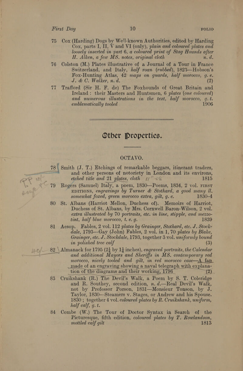 First Day 0 FOLIO 75 Cox (Harding) Dogs by Well-known Authorities, edited by Harding Cox, parts I, IJ, V and VI (only), plain and coloured plates and loosely inserted in part 6, a coloured print of Stag Hounds after H. Alken, a few MS. notes, original cloth n. d. 76 Colston (M.) Plates illustrative of a Journal of a Tour in France Switzerland, and Italy, half roan (rubbed), 1823—Hobson’s Fox-Hunting Atlas, 42 maps on guards, half morocco, q. e. J. &amp; C. Walker, n. d. (2) 77 Trafford (Sir H. F. de) The Foxhounds of Great Britain and Ireland : their Masters and Huntsmen, 6 plates (one coloured) and numerous illustrations in the text, half morocco, gq. t. emblematically tooled 1906 Other Properties.  OCTAVO. 78 | Smith (J. T.) Etchings of remarkable beggars, itinerant traders, at and other persons of notoriety in London and its environs, etched title and 21 plates, cloth f° %&lt;% 1815 79 Rogers (Samuel) Italy, a poem, 1830—Poems, 1834, 2 vol. FIRST EDITIONS, engravings by Turner &amp; Stothard, a good many Il. somewhat foxed, green morocco extra, gilt, q. e. 1830-4 80 St. Albans (Harriot Mellon, Duchess of). Memoirs of Harriot, Duchess of St. Albans, by Mrs. Cornwell Baron- Wilson, 2 vol. extra wlustrated by 70 portraits, etc. in line, stipple, and mezzo- tint, half blue morocco, t. e. g. 1839 81 Aesop. Fables, 2 vol. 112 plates by Grainger, Stothard, etc. J. Stock- dale, 1793—Gay (John) Fables, 2 vol. in 1, 70 plates by Blake, Grainger, etc. J. Stockdale, 1793, together 3 vol. uniformly bound in polished tree calf (3) and additional Mayors and Sheroffs in MS. contemporary red morocco, nicely tooled and gilt, in red morocco case—A_fan __made of an engraving showing a naval telegraph with explana- tion of the diagrams and their working, 1796 83 Cruikshank (R.) The Devil’s Walk, a Poem by 8S. T. Coleridge and R. Southey, second edition, n. d.—Real Devil’s Walk, not by Professor Porson, 1831—Monsieur Tonson, by J. Taylor, 1830—Steamers v. Stages, or Andrew and his Spouse. 1830 ; together 4 vol. coloured plates by R. Cruikshank, uniform, half calf, q. t. 84 Combe (W.) The Tour of Doctor Syntax in Search of the Picturesque, fifth edition, coloured plates by T. Rowlandson,