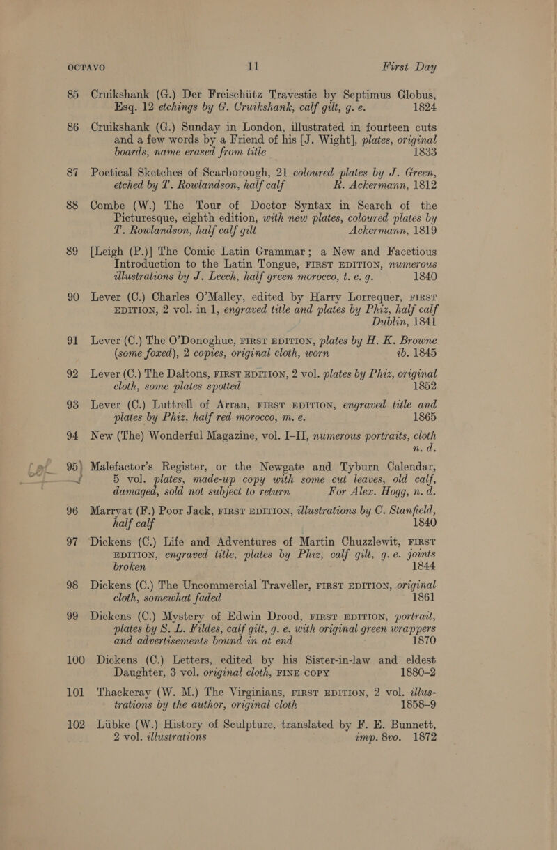 85 Cruikshank (G.) Der Freischiitz Travestie by Septimus Globus, Esq. 12 etchings by G. Cruikshank, calf gilt, g. e. 1824 86 Cruikshank (G.) Sunday in London, illustrated in fourteen cuts and a few words by a Friend of his [J. Wight], plates, original boards, name erased from title 1833 87 Poetical Sketches of Scarborough, 21 coloured plates by J. Green, etched by T. Rowlandson, half calf Rh. Ackermann, 1812 88 Combe (W.) The Tour of Doctor Syntax in Search of the Picturesque, eighth edition, with new plates, coloured plates by T. Rowlandson, half calf gilt Ackermann, 1819 89 [Leigh (P.)| The Comic Latin Grammar; a New and Facetious Introduction to the Latin Tongue, FIRST EDITION, numerous dllustrations by J. Leech, half green morocco, t. e. g. 1840 90 Lever (C.) Charles O'Malley, edited by Harry Lorrequer, FIRST EDITION, 2 vol. in 1, engraved title and plates by Phiz, half calf Dublin, 1841 91 Lever (C.) The O’Donoghue, First EDITION, plates by H. K. Browne (some foxed), 2 copies, original cloth, worn ab. 1845 92 Lever (C.) The Daltons, First EDITION, 2 vol. plates by Phiz, original cloth, some ‘plates spotted 1852 93 Lever (C.) Luttrell of Arran, FIRST EDITION, engraved title and plates by Phiz, half red morocco, m. e. 1865 94 New (The) Wonderful Magazine, vol. I-II, numerous portraits, cloth n. d. 95) Malefactor’s Register, or the Newgate and Tyburn Calendar, ae 5 vol. plates, made-up copy with some cut leaves, old calf, damaged, sold not subject to return For Alex. Hogg, n. d. 96 Marryat (F.) Poor Jack, rirst EDITION, illustrations by C. Stanfield, half calf 1840 97 ‘Dickens (C.) Life and Adventures of Martin Chuzzlewit, FIRST EDITION, engraved title, plates by Phiz, calf gilt, g.e. jounts 1844 broken 98 Dickens (C.) The Uncommercial Traveller, rmRst EDITION, original cloth, somewhat faded 1861 99 Dickens (C.) Mystery of Edwin Drood, First “EDITION, portratt, plates by S. L. Fildes, calf gilt, g. e. with original green wrappers and advertisements bound in at end 1870 100 Dickens (C.) Letters, edited by his Sister-in-law and eldest Daughter, 3 vol. original cloth, FINE COPY 1880-2 101 Thackeray (W. M.) The Virginians, FIRST EDITION, 2 vol. zllus- trations by the author, original cloth 1858-9 102 Liibke (W.) History of Sculpture, translated by F. E. Bunnett, 2 vol. illustrations ump. 8vo. 1872
