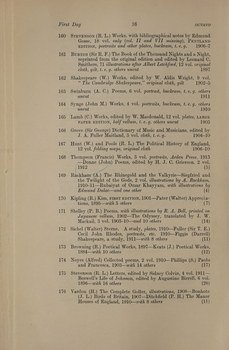 160 161 162 163 164 165 166 167 168 169 LIQ 171 172 176 STEVENSON (R. L.) Works, with bibliographical notes by Edmund Gosse, 18 vol. only (vol. IT and VII missing), Pentuanp EDITION, portraits and other plates, buckram, t.e.g. 1906-7 Burton (Sir R. F.) The Book of the Thousand Nights and a Night, reprinted from the original edition and edited by Leonard C. Smithers, 71 clustrations after Albert Letchford, 12 vol. original cloth, gilt, t. e. g. others uncut 1897 Shakespeare (W.) Works, edited by W. Aldis Wright, 9 vol. “ The Cambridge Shakespeare,” original cloth, gilt 1902-5 Swinburn (A. C.) Poems, 6 vol. portrait, buckram, t. e. g. others uncut 1911 Synge (John M.) Works, 4 vol. portraits, buckram, t. e. g. others uncut 1910 Lamb (C.) Works, edited by W. Macdonald, 12 vol. plates, LarcE PAPER EDITION, half vellum, t. e. g. others uncut 1903 Grove (Sir George) Dictionary of Music and Musicians, edited by J. A. Fuller Maitland, 5 vol. cloth, t. e.g. 1904-10 Hunt (W.) and Poole (R. L.) The Political History of England, 12 vol. folding maps, original cloth 1906-10 Thompson (Francis) Works, 3 vol. portraits, Arden Press, 1913 —Donne (John) Poems, edited by H. J. C. Grierson. 2 vol. 1912 (5) Rackham (A.) The Rhinegold and the Valkyrie—Siegfried and the Twilight of the Gods, 2 vol. allustrations by A. Rackham, 1910-11—Rubaiyat of Omar Khayyam, with illustrations by Edmund Dulac—and one other (4) Kipling (R.) Kim, First EDITION, 1901—Pater (Walter) Apprecia- tions, 1895—with 5 others . (7) Shelley (P. B.) Poems, with illustrations by R. A. Bell, printed on Japanese vellum, 1902—The Odyssey, translated by J. W. Mackail, 3 vol. 1903-10—and 10 others (14) Sichel (Walter) Sterne. A study, plates, 1910—Fullec (Sir T. E.) Cecil John Rhodes, portraits, ete. 1910—Figgis (Darrell) Shakespeare, a study, 1911—with 8 others (11) Browning (R.) Poetical Works, 1897—Keats (J.) Poetical Works, 1884—with 10 others | (12) Noyes (Alfred) Collected poems, 2 vol. 1910—Phillips (8.) Paolo and Francesca, 1903—with 14 others (17) Stevenson (R. L.) Letters, edited by Sidney Colvin, 4 vol. 1911— Boswell’s Life of Johnson, edited by Augustine Birrell, 6 vol. 1896—with 16 others (26) Vardon (H.) The Complete Golfer, illustrations, 1908—Bonhote (J. L.) Birds of Britain, 1907—Ditchfield (P. H.) The Manor