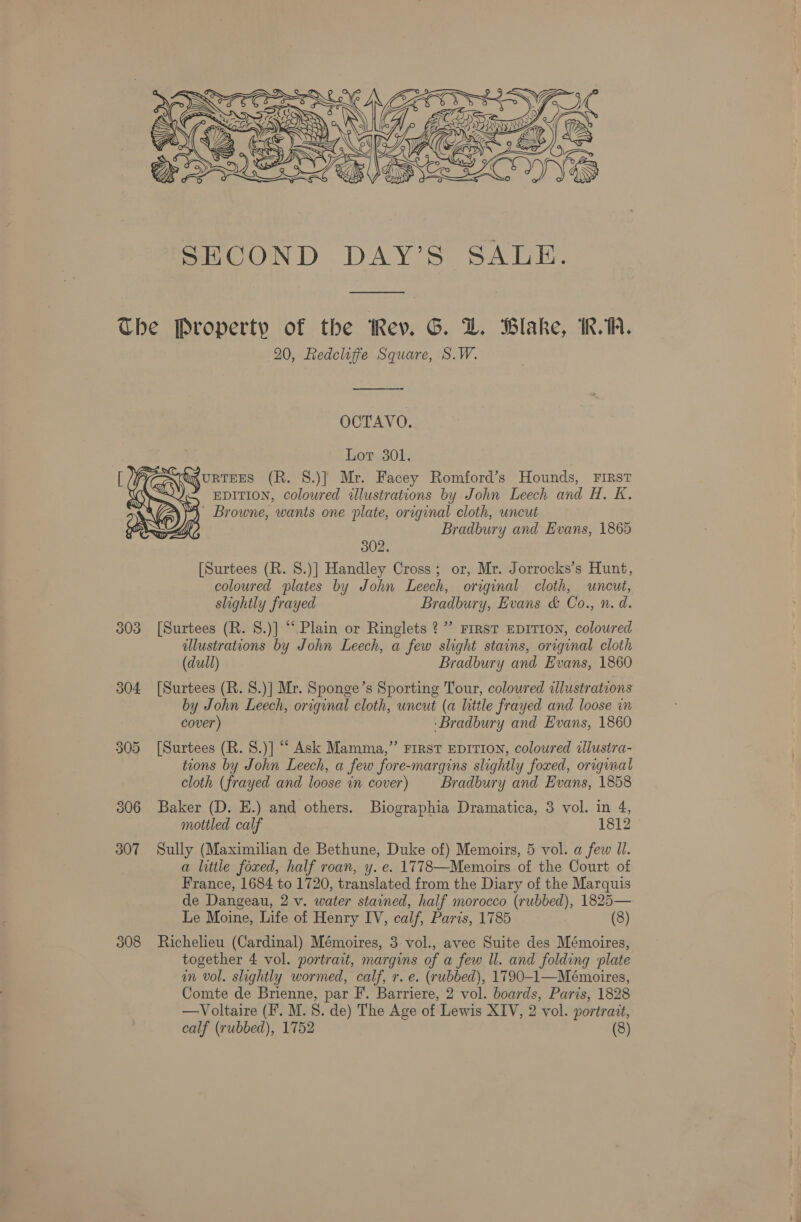  — The Property of the Rev. G. DZ. Blake, IK. 1A. : 20, Redcliffe Square, S.W. —_———-—_- OCTAVO. Lot 301. WAURTEES (R. S.)] Mr. Facey Romford’s Hounds, FIRst “ EDITION, coloured illustrations by John Leech and H. K. 4° Browne, wants one plate, original cloth, uncut Bradbury and Evans, 1865  302. [Surtees (R. 8.)] Handley Cross; or, Mr. Jorrocks’s Hunt, coloured plates by John Leech, original cloth, uncut, slightly frayed Bradbury, Evans &amp; Co., n. d. 303 [Surtees (R. S.)] “Plain or Ringlets ?”’ First EDITION, coloured dllustrations by John Leech, a few slight stains, original cloth (dull) Bradbury and Evans, 1860 304 [Surtees (R. 8.)] Mr. Sponge’s Sporting Tour, coloured illustrations by John Leech, original cloth, uncut (a litile frayed and loose in cover) ‘Bradbury and Evans, 1860 305 [Surtees (R. 8.)] “ Ask Mamma,” FIRST EDITION, coloured alustra- tions by John Leech, a few fore-margins slightly foxed, original cloth (frayed and loose in cover) Bradbury and Evans, 1858 306 Baker (D. EH.) and others. Biographia Dramatica, 3 vol. in 4, mottled calf 1812 © 307 Sully (Maximilian de Bethune, Duke of) Memoirs, 5 vol. a few Ul. a little foxed, half roan, y. e. 1778—Memoirs of the Court of France, 1684 to 1720, translated from the Diary of the Marquis de Dangeau, 2 v. water stained, half morocco (rubbed), 1825— Le Moine, Life of Henry IV, calf, Paris, 1785 (8) 308 Richelieu (Cardinal) Mémoires, 3 vol., avec Suite des Mémoires, together 4 vol. portrait, margins of a few ll. and folding plate in vol. slightly wormed, calf, r. e. (rubbed), 1790-1—Mémoires, Comte de Brienne, par F. Barriere, 2 vol. boards, Paris, 1828 —Voltaire (F. M. 8. de) The Age of Lewis XIV, 2 vol. portrait,