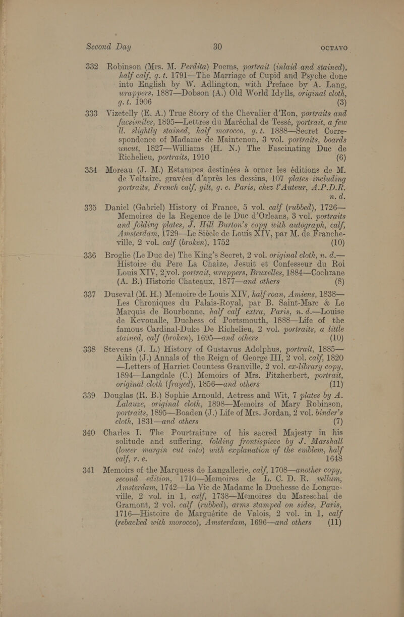 332 334 330 336 307 3038 340 Robinson (Mrs. M. Perdita) Poems, portrait (inlaid and stained), half calf, g. t. 1791—The Marriage of Cupid and Psyche done into English by W. Adlington, with Preface by A. Lang, wrappers, 1887—Dobson (A.) Old World Idylls, original cloth, g.t. 1906 (3) Vizetelly (E. A.) True Story of the Chevalier d’Eon, portraits and facsimiles, 1895—Lettres du Maréchal de Tessé, portrait, a few ll. slightly stained, half morocco, g.t. 1888—Secret Corre- spondence of Madame de Maintenon, 3 vol. portraits, boards uncut, 1827—Williams (H. N.) The Fascinating Duc de Richelieu, portraits, 1910 (6) DY Moreau (J. M.) Estampes destinées a orner les éditions de M. de Voltaire, gravées d’aprés les dessins, 107 plates including portraits, French calf, gilt, g. e. Paris, chez ? Auteur, A.P.D.R. n.d. Daniel (Gabriel) History of France, 5 vol. calf (rubbed), 1726— Memoires de la Regence de le Duc d’Orleans, 3 vol. portraits and folding plates, J. Hill Burton’s copy with autograph, calf, Amsterdam, 1729—Le Siécle de Louis XIV, par M. de Franche- ville, 2 vol. calf (broken), 1752 (10) Broglie (Le Duc de) The King’s Secret, 2 vol. original cloth, n. d.— Histoire du Pere La Chaize, Jesuit et Confesseur du Roi Louis XIV, 2.vol. portrait, wrappers, Bruxelles, 1884—Cochrane (A. B.) Historic Chateaux, 1877—and others (8) Duseval (M. H.) Memoire de Louis XIV, half roan, Amiens, 1838— Les Chroniques du Palais-Royal, par B. Saint-Marc &amp; Le Marquis de Bourbonne, half calf extra, Paris, n. d—Louise de Kevoualle, Duchess of Portsmouth, 1888—Life of the famous Cardinal-Duke De Richelieu, 2 vol. portraits, a litile stained, calf (broken), 1695—and others (10) Stevens (J. L.) History of Gustavus Adolphus, portrait, 1885— Aikin (J.) Annals of the Reign of George III, 2 vol. calf, 1820 —Letters of Harriet Countess Granville, 2 vol. ex-library copy, 1894—Langdale (C.) Memoirs of Mrs. Fitzherbert, portrait, original cloth (frayed), 1856—and others (11) Douglas (R. B.) Sophie Arnould, Actress and Wit, 7 plates by A. Lalauze, original cloth, 1898—Memoirs of Mary Robinson, portraits, 1895—Boaden (J.) Life of Mrs. Jordan, 2 vol. binder’s cloth, 1831—and others (7) Charles I. The Pourtraiture of his sacred Majesty in his solitude and suffering, folding frontispiece by J. Marshall (lower margin cut into) with explanation of the emblem, half EN oy 3 1648 Memoirs of the Marquess de Langallerie, calf, 1708—another copy, second edition, 1710—Memoires de L. C. D. R. vellum, Amsterdam, 1742—La Vie de Madame la Duchesse de Longue- ville, 2 vol. in 1, calf, 1738—Memoires du Mareschal de Gramont, 2 vol. calf (rubbed), arms stamped on sides, Paris, 1716—Histoire de Marguérite de Valois, 2 vol. in 1, calf