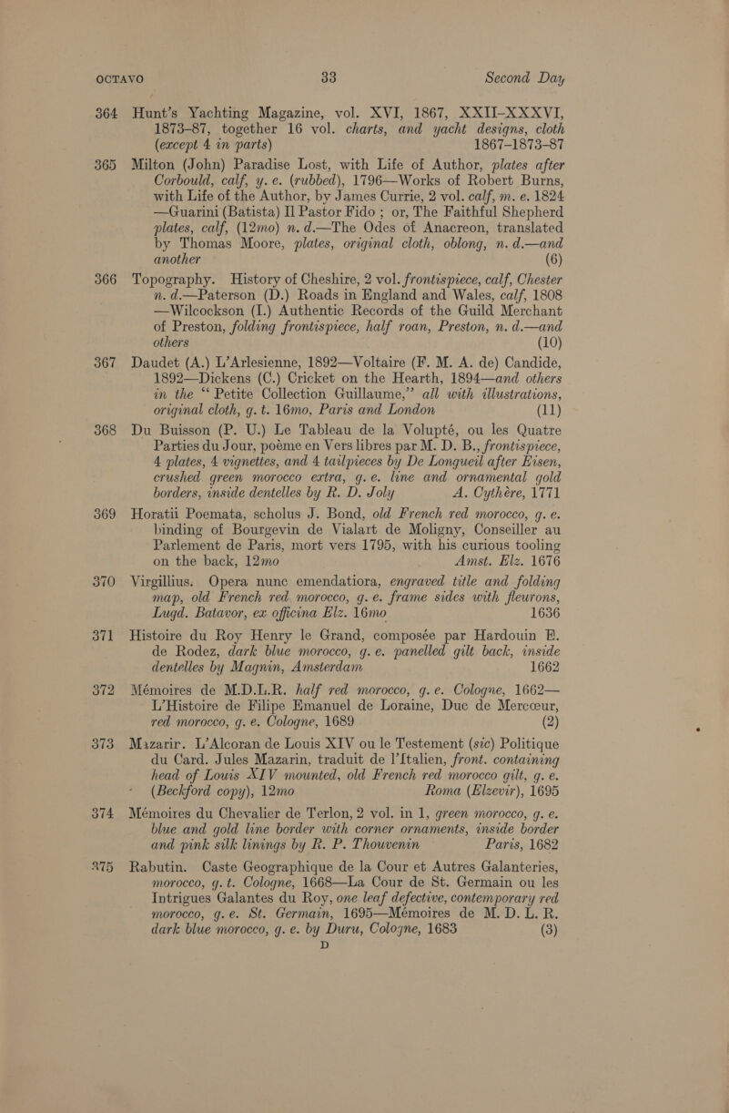 364 366 367 368 369 370 371 372 373 374 ATH Hunt’s Yachting Magazine, vol. XVI, 1867, XXII-XXXVI, 1873-87, together 16 vol. charts, and yacht designs, cloth (except 4 in parts) 1867-1873-87 Milton (John) Paradise Lost, with Life of Author, plates after Corbould, calf, y. e. (rubbed), 1796—Works of Robert Burns, with Life of the Author, by James Currie, 2 vol. calf, m. e. 1824 —Guarini (Batista) I] Pastor Fido ; or, The Faithful Shepherd plates, calf, (12mo) n.d.—The Odes of Anacreon, translated by Thomas Moore, plates, original cloth, oblong, n. d.—and another (6) Topography. History of Cheshire, 2 vol. frontispiece, calf, Chester n. d.—Paterson (D.) Roads in England and Wales, calf, 1808 —Wilcockson (I.) Authentic Records of the Guild Merchant of Preston, folding frontispiece, half roan, Preston, n. d.—and others (10) Daudet (A.) L’Arlesienne, 1892—Voltaire (F. M. A. de) Candide, 1892—Dickens (C.) Cricket on the Hearth, 1894—and others in the “* Petite Collection Guillaume,” all with illustrations, original cloth, g. t. 16mo, Paris and London (11) Du Buisson (P. U.) Le Tableau de la Volupté, ou les Quatre Parties du Jour, poeme en Vers libres par M. D. B., frontispiece, 4 plates, 4 vignettes, and 4 tarlpieces by De Longqueil after Hisen, crushed green morocco extra, g.e. line and ornamental gold borders, inside dentelles by Rk. D. Joly A. Cythere, 1771 Horatii Poemata, scholus J. Bond, old French red morocco, g. e. binding of Bourgevin de Vialart de Moligny, Conseiller au Parlement de Paris, mort vers 1795, with his curious tooling on the back, 12mo Amst. Elz. 1676 Virgillius: Opera nunc emendatiora, engraved title and folding map, old French red. morocco, g.e. frame sides with fleurons, Lugd. Batavor, ex officina Elz. 16mo 1636 Histoire du Roy Henry le Grand, composée par Hardouin E. de Rodez, dark blue morocco, g.e. panelled gilt back, inside dentelles by Magnin, Amsterdam 1662 Mémoires de M.D.L.R. half red morocco, g.e. Cologue, 1662— L’Histoire de Filipe Emanuel de Loraine, Duc de Mercceur, red morocco, g. e. Cologne, 1689 (2) Mazarir. L’Alcoran de Louis XIV ou le Testement (sc) Politique du Card. Jules Mazarin, traduit de I’{talien, front. containing head of Louis XIV mounted, old French red morocco gilt, g. e. (Beckford copy), 12mo Roma (Elzevir), 1695 Mémoires du Chevalier de Terlon, 2 vol. in 1, green morocco, g. e. blue and gold line border with corner ornaments, inside border and pink silk linings by R. P. Thouvenin Paris, 1682 Rabutin. Caste Geographique de la Cour et Autres Galanteries, morocco, g.t. Cologne, 1668—La Cour de St. Germain ou les Intrigues Galantes du Roy, one leaf defective, contemporary red morocco, g.e. St. Germain, 1695—Meémoires de M. D. L. R. dark blue morocco, g. e. by Duru, Cologne, 1683 (3) D