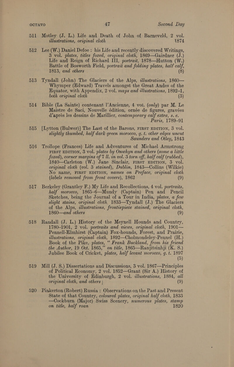 511 513 514 516 517 518 519 520 Motley (J. L.) Life and Death of John of Barneveld, 2 vol. illustrations, original cloth 1874 Lee (W.) Daniel Defoe : his Life and recently discovered Writings, 3 vol. plates, titles foxed, original cloth, 1869—Gairdner (J.) Life and Reign of Richard III, portract, 1878—Hutton (W.) Battle of Bosworth Field, portrait and folding plates, half a 1813, and others (8) Tyndall (John) The Glaciers of the Alps, illustrations, 1860— Whymper (Edward) Travels amongst the Great Andes of the Equator, with Appendix, 2 vol. maps and lustrations, 1892-1, both original cloth (3) Bible (La Sainte) contenant l’Ancienne, 4 vol. (only) par M. Le Maistre de Saci, Nouvelle édition, ornée de figures, gravées d’aprés les dessins de Marillier, contemporary calf extra, s. e. . Paris, 1789-91 [Lytton (Bulwer)| The Last of the Barons, FIRST EDITION, 3 vol. slightly thumbed, half dark green morocco, q. t. other edges uncut Saunders and Otley, 1843 Trollope (Frances) Life and Adventures of Michael Armstrong FIRST EDITION, 3 vol. plates by Onwhyn and others (some a little foxed), corner margins of 7 Il. in vol. 3 torn off, half calf (rubbed), 1840—Carleton (W.) Jane Sinclair, FIRST EDITION, 3 vol. original cloth (vol. 3 stained), Dublin, 1843—Collins (Wilkie) No name, FIRST EDITION, names on Preface, original cloth (labels removed from front covers), 1862 (9) Berkeley (Grantley F.) My Life and Recollections, 4 vol. portraits, half morocco, 1865-6—Mundy (Captain) Pen and Pencil Sketches, being the Journal of a Tour in India, plates, a few slight stains, original cloth, 1833—Tyndall (J.) The Glaciers of the Alps, illustrations, frontispiece stained, original cloth, 1860—and others (9) Randall (J. L.) History of the Meynell Hounds and Country, 1780-1901, 2 vol. portraits and wews, original cloth, 1901— Pennell-Elmhirst (Captain) Fox-hounds, Forest, and Prairie, illustrations, original cloth, 1892—Cholmondeley-Pennel (H.) Book of the Pike, plates, “ Frank Buckland, from his friend the Author, 19 Oct. 1865,” on title, 1865—Ranjitsinhji (K. 8.) Jubilee Book of Cricket, plates, half levant morocco, qg. t. 1897 (5) Mill (J. 8.) Dissertations and Discussions, 3 vol. 1867—Principles of Political Economy, 2 vol. 1852—Grant (Sir A.) History of the University of Edinburgh, 2 vol. illustrations, 1884, all original cloth, and others | (9) Pinkerton (Robert) Russia : Observations on the Past and Present State of that Country, coloured plates, original half cloth, 1833 —Cockburn (Major) Swiss Scenery, numerous plates, stamp on title, half roan | 1820