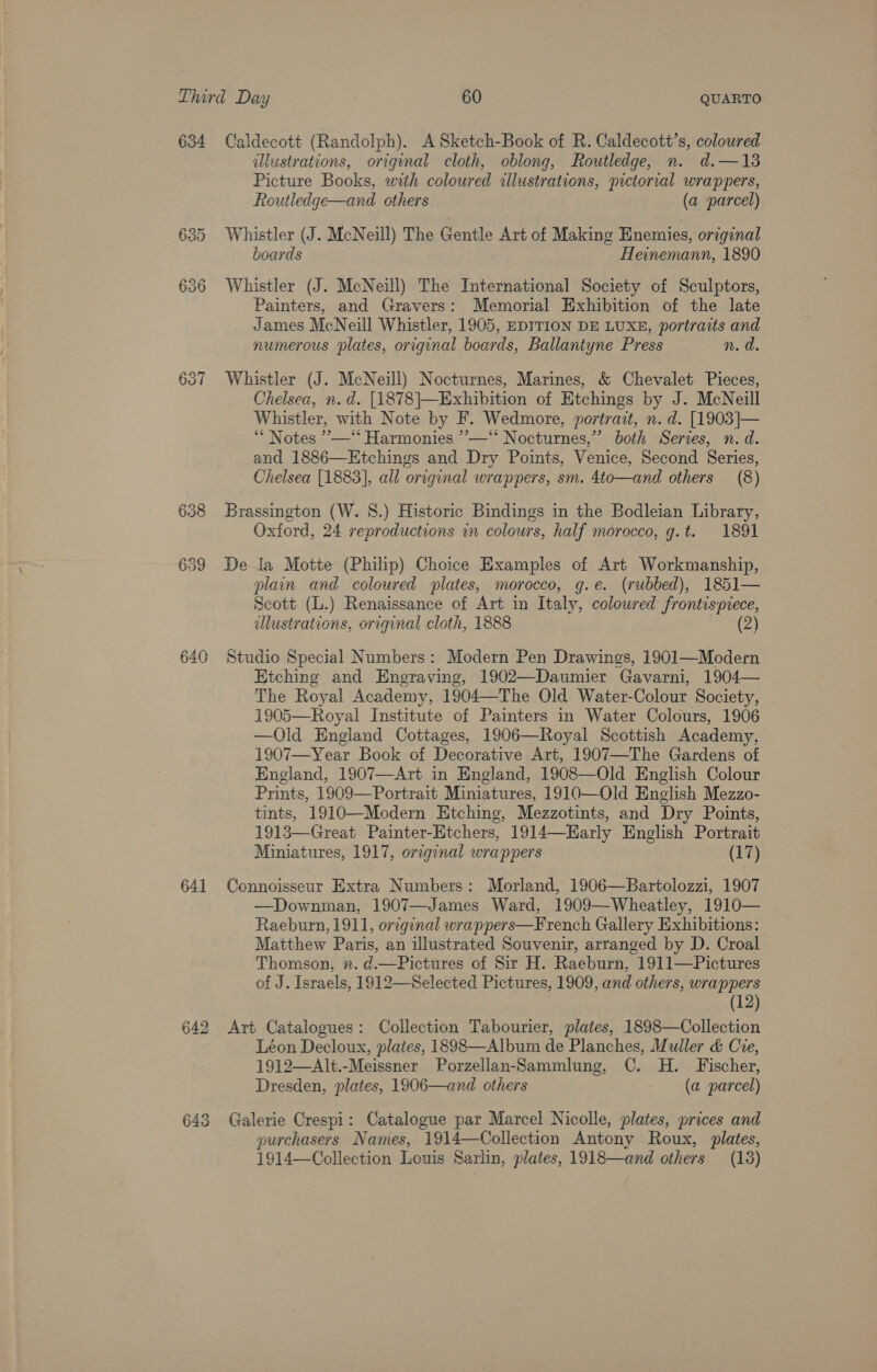 634 Caldecott (Randolph). A Sketch-Book of R. Caldecott’s, coloured illustrations, original cloth, oblong, Routledge, n. d.—13 Picture Books, with coloured illustrations, pictorval wrappers, Routledge—and others (a parcel) 635 Whistler (J. McNeill) The Gentle Art of Making Enemies, orzginal boards Heinemann, 1890 636 Whistler (J. McNeill) The International Society of Sculptors, © Painters, and Gravers: Memorial Exhibition of the late James McNeill Whistler, 1905, EDITION DE LUXE, portraits and numerous plates, original boards, Ballantyne Press n.d 637 Whistler (J. McNeill) Nocturnes, Marines, &amp; Chevalet Pieces, Chelsea, n.d. [1878|}—Exhibition of Etchings by J. McNeill Whistler, with Note by F. Wedmore, portrait, n. d. [1903]— ** Notes ’—‘‘ Harmonies ”—‘“* Nocturnes,’ both Series, n.d. and 1886—Etchings and Dry Points, Venice, Second Series, Chelsea [1883], all original wrappers, sm. 4to—and others (8) 638 Brassington (W. 8.) Historic Bindings in the Bodleian Library, Oxford, 24 reproductions in colours, half morocco, g.t. 1891 639 Dela Motte (Philip) Choice Examples of Art Workmanship, plain and coloured plates, morocco, g.e. (rubbed), 1851— Scott (L.) Renaissance of Art in Italy, coloured frontispiece, ulustrations, original cloth, 1888 es 640 Studio Special Numbers: Modern Pen Drawings, 1901—Modern Etching and Engraving, 1902—Daumier Gavarni, 1904— The Royal Academy, 1904—The Old Water-Colour Society, 1905—Royal Institute of Painters in Water Colours, 1906 —Old England Cottages, 1906—Royal Scottish Academy, 1907—Year Book of Decorative Art, 1907—The Gardens of England, 1907—Art in England, 1908—Old English Colour Prints, 1909—Portrait Miniatures, 1910—Old English Mezzo- tints, 1910—Modern Etching, Mezzotints, and Dry Points, 1913—Great Painter-Etchers, 1914—Harly English Portrait Miniatures, 1917, orcginal wrappers (17) 641 Connoisseur Extra Numbers: Morland, 1906—Bartolozzi, 1907 —Downman, 1907—James Ward, 1909—Wheatley, 1910— Raeburn, 1911, orzginal wrappers—French Gallery Exhibitions: Matthew Paris, an ulustrated Souvenir, arranged by D. Croal Thomson, ». d.—Pictures of Sir H. Raeburn, 1911—FPictures of J. Israels, 1912—Selected Pictures, 1909, and others, wrappers (12) 642 Art Catalogues: Collection Tabourier, plates, 1898—Collection Léon Decloux, plates, 1898—Album de Planches, Muller &amp; Cre, 1912—Alt.-Meissner Porzellan-Sammlung, C. H. Fischer, Dresden, plates, 1906—and others (a parcel) 643 Galerie Crespi: Catalogue par Marcel Nicolle, plates, prices and | purchasers Names, 1914—Collection Antony Roux, plates, 1914—Collection Louis Sarlin, plates, 1918—and others (18)