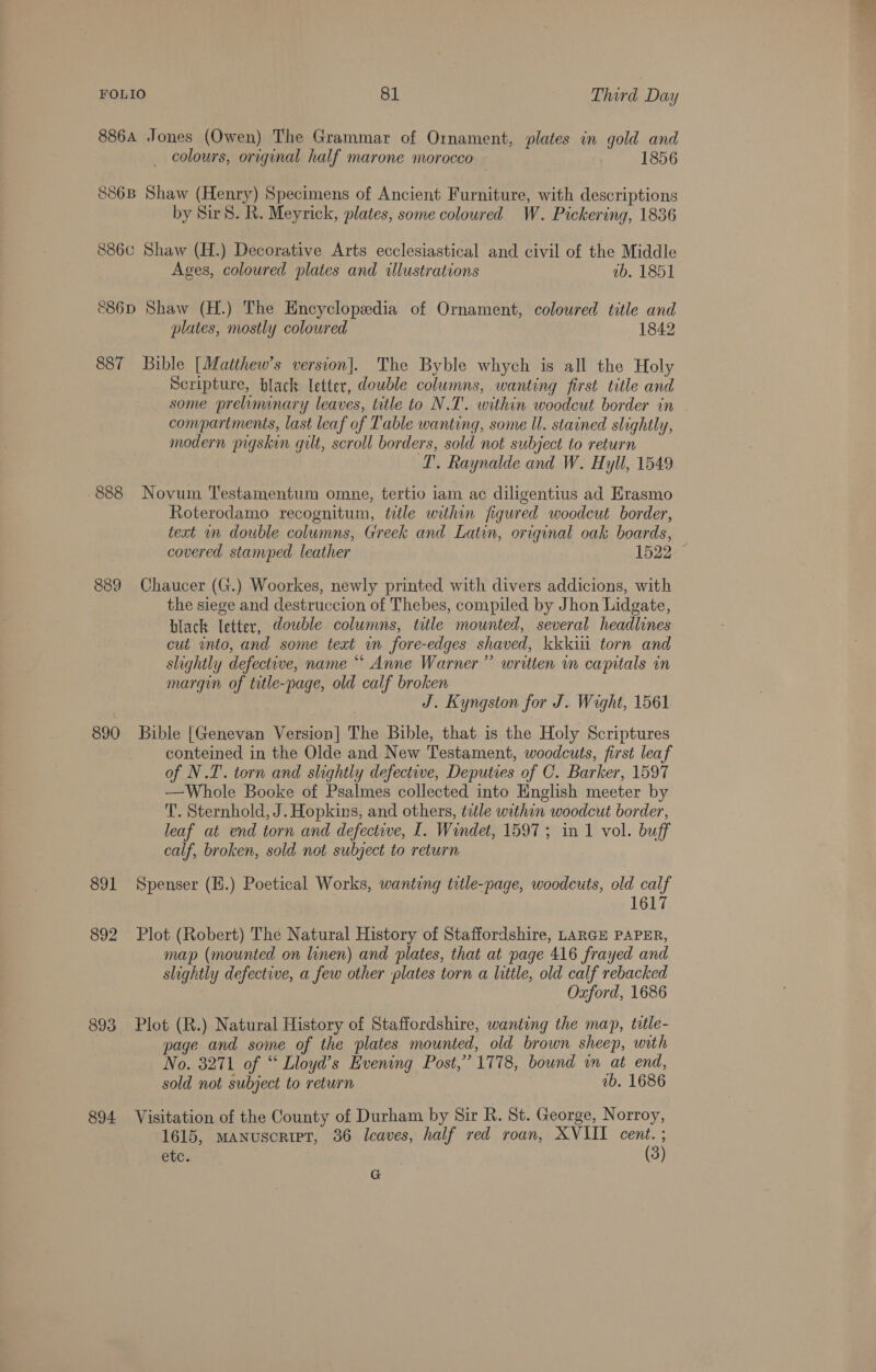 8864 Jones (Owen) The Grammar of Ornament, plates in gold and colours, original half marone morocco 1856 886B Shaw (Henry) Specimens of Ancient Furniture, with descriptions by Sir 8. R. Meyrick, plates, some coloured W. Pickering, 1836 8860 Shaw (H.) Decorative Arts ecclesiastical and civil of the Middle Ages, coloured plates and illustrations ab. 1851 &amp;86D Shaw (H.) The Encyclopedia of Ornament, coloured title and plates, mostly coloured 1842 887 Bible [Matthew’s version]. The Byble whych is all the Holy Scripture, black letter, double columns, wanting first title and some preliminary leaves, title to N.T'. within woodcut border in . compartments, last leaf of Table wanting, some Il. stained slightly, modern pigskin qilt, scroll borders, sold not subject to return TL. Raynalde and W. Hyll, 1549 -888 Novum Testamentum omne, tertio iam ac diligentius ad Erasmo Roterodamo recognitum, ttle within figured woodcut border, text mm double columns, Greek and Latin, original oak boards, covered stamped leather 1522. ° 889 Chaucer (G.) Woorkes, newly printed with divers addicions, with the siege and destruccion of Thebes, compiled by Jhon Lidgate, black letter, double columns, title mounted, several headlines cut into, and some text in fore-edges shaved, kkkiii torn and shightly defective, name “ Anne Warner” written in capitals in margin of title-page, old calf broken J. Kyngston for J. Wight, 1561 890 Bible [Genevan Version] The Bible, that is the Holy Scriptures conteined in the Olde and New Testament, woodcuts, first leaf of N.T. torn and slightly defective, Deputies of C. Barker, 1597 —Whole Booke of Psalmes collected into English meeter by T. Sternhold, J. Hopkins, and others, tetle within woodcut border, leaf at end torn and defective, I. Windet, 1597; in 1 vol. buff calf, broken, sold not subject to return 891 Spenser (E.) Poetical Works, wanting title-page, woodcuts, old calf 1617 892 Plot (Robert) The Natural History of Staffordshire, LARGE PAPER, map (mounted on linen) and plates, that at page 416 frayed and slightly defective, a few other plates torn a little, old calf rebacked Oxford, 1686 893 Plot (R.) Natural History of Staffordshire, wanting the map, tatle- page and some of the plates mounted, old brown sheep, with No. 8271 of “ Lloyd’s Evening Post,’ 1778, bound in at end, sold not subject to return 2b. 1686 894 Visitation of the County of Durham by Sir R. St. George, Norroy, 1615, MANuscRiIPT, 36 leaves, half red roan, XVIII cent. ; ete. (3) G