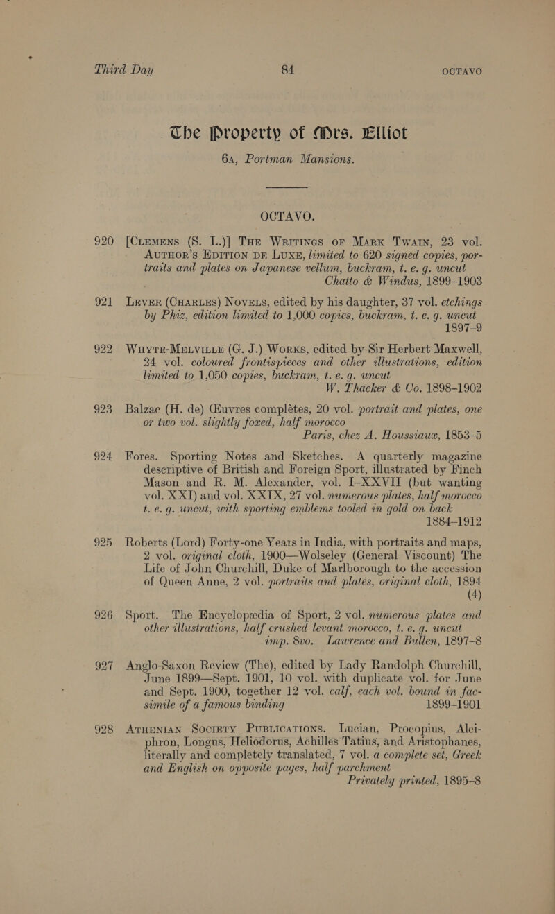 920 921 922 923 925 927 The Property of Mrs. Elliot 6a, Portman Mansions. OCTAVO. [CLemens (8. L.)] THe Writines or Marx Twatn, 23 vol. AvutTHor’s Epirion Dr Luxs, limited to 620 signed copies, por- traits and plates on Japanese vellum, buckram, t. e. g. uncut Chatto &amp; Windus, 1899-1903 LEVER (CHARLES) NOVELS, edited by his daughter, 37 vol. etchings . ba y Phiz, edition limited to 1,000 copies, buckram, t. e. g. uncut 1897-9 Wuyte-MELvite (G. J.) Works, edited by Sir Herbert Maxwell, 24 vol. coloured frontispieces and other allustrations, edition limited to 1,050 copies, buckram, t. e. g. uncut W. Thacker &amp; Co. 1898-1902 Balzac (H. de) Giuvres complétes, 20 vol. portrait and plates, one or two vol. slightly foxed, half morocco Paris, chez A. Houssiaux, 1853-5 Fores. Sporting Notes and Sketches. A quarterly magazine descriptive of British and Foreign Sport, illustrated by Finch Mason and R. M. Alexander, vol. I-XXVII (but wanting vol. X XI) and vol. X XIX, 27 vol. numerous plates, half morocco t.e.g. uncut, with sporting emblems tooled in gold on back ' 1884-1912 Roberts (Lord) Forty-one Years in India, with portraits and maps, 2 vol. orzginal cloth, 1900—Wolseley (General Viscount) The Life of John Churchill, Duke of Marlborough to the accession of Queen Anne, 2 vol. portraits and plates, original cloth, 1894 (4) Sport. The Encyclopzdia of Sport, 2 vol. nwmerous plates and other illustrations, half crushed levant morocco, t. e.g. uncut ump. 8vo. Lawrence and Bullen, 1897-8 Anglo-Saxon Review (The), edited by Lady Randolph Churchill, June 1899—Sept. 1901, 10 vol. with duplicate vol. for June and Sept. 1900, together 12 vol. calf, each vol. bound in fac- simile of a famous binding 1899-1901 ATHENIAN Soctery Pustications. Lucian, Procopius, Alci- phron, Longus, Heliodorus, Achilles Tatius, and Aristophanes, literally and completely translated, 7 vol. a complete set, Greek and English on opposite pages, half parchment Prwately printed, 1895-8