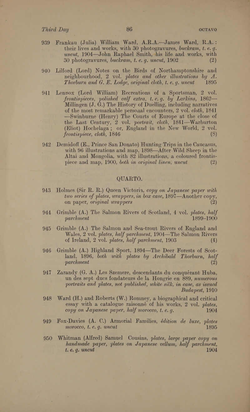 939 940 941 943 946 947 948 949 te) Ot &gt;) Frankau (Julia) William Ward, A.R.A.—James Ward, R.A.: their lives and works, with 30 photogravures, buckram, t. e. g. uncut, 1904—John Raphael Smith, his life and works, with 30 photogravures, buckram, t. e.g. uncut, 1902 (2) Lilford (Lord) Notes on the Birds of Northamptonshire and neighbourhood, 2 vol. plates and other illustrations by A. Thorburn and G. FE. Lodge, original cloth, t. e. g. uncut 1895 Lennox (Lord William) Recreations of a Sportsman, 2 vol. frontisyieces, polished calf extra, t.e.g. by Larkins, 1862— Millingen (J. G.) The History of Duelling, including narratives of the most remarkable personal encounters, 2 vol. cloth, 1841 —Swinburne (Henry) The Courts of Europe at the close of the Last Century, 2 vol. portrait, cloth, 1841—Warburton (Eliot) Hochelaga; or, England in the New World, 2 vol. frontispiece, cloth, 1846 (8) Demidoft (E., Prince San Donato) Hunting Trips in the Caucasus, with 96 illustrations and map, 1898—After Wild Sheep in the Altai and Mongolia, with 82 illustrations, a coloured frontis- piece and map, 1900, both i original linen, uncut (2) - QUARTO. Holmes (Sir R. R.) Queen Victoria, copy on Japanese paper with two series of plates, wrappers, in box case, 1897—Another copy, on paper, original wrappers (2) Grimble (A.) The Salmon Rivers of Scotland, 4 vol. plates, half parchment 1899-1900 Grimble (A.) The Salmon and Sea-trout Rivers of England and Wales, 2 vol. plates, half parchment, 1904—The Salmon Rivers of Ireland, 2 vol. plates, half parchment, 1903 (4) Grimble (A.) Highland Sport, 1894—The Deer Forests of Scot- land, 1896, both with plates by Archibald Thorburn, half parchment (2) Zarandy (G. A.) Les Szemere, descendants du conquérant Huba, un des sept ducs fondateurs de la Hongrie en 889, numerous portraits and plates, not published, white silk, in case, as issucd Budapest, 1910 Ward (H.) and Roberts (W.) Romney, a biographical and critical essay with a catalogue raisonné of his works, 2 vol. plates, copy on Japanese paper, half morocco, t. e. g. 1904 Fox-Davies (A. C.) Armorial Families, édition de luxe, plates morocco, t. e.g. uncut 1895 Whitman (Alfred) Samuel Cousins, plates, large paper copy on handmade paper, plates on Japanese vellum, half parchment, t. e.g. uncut 1904