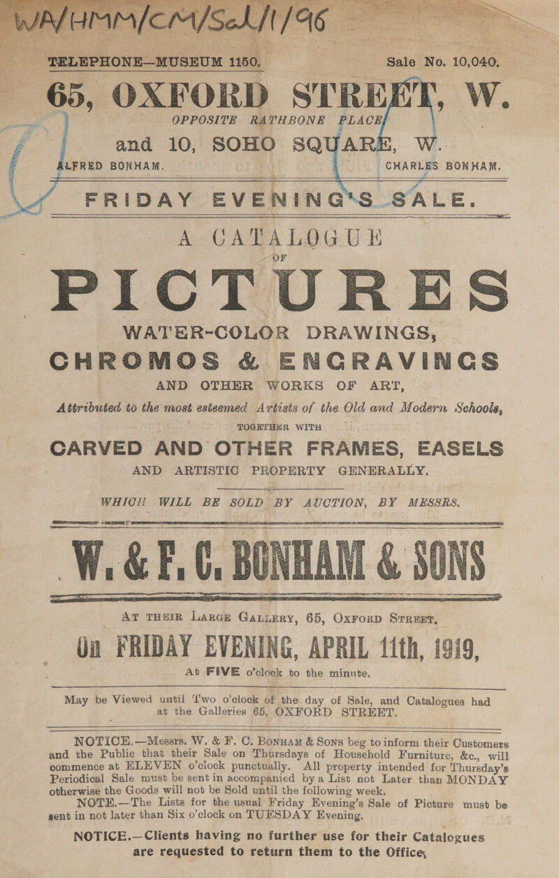     and 10, JARE, Ww. SOHO SQUAR: LFRED BONHAM. CHARLES BONHAM. WA FRIDAY EVENING* A CATALOGUE PICTURES WATER-COLOR DRAWINGS, CHROMOS &amp; ENGRAVINGS AND OTHER WORKS OF ART, Attributed, to the most esteemed Artisis of the Old and Modern Schools, TOGETHER WITH | CARVED AND OTHER FRAMES, EASELS AND ARTISTIC PROPERTY GENERALLY,      as   AT THEIR LarGE Gauiery, 65, Oxrorp Street, Qn FRIDAY EVENING. APRIL 11th, 1919, At FIVE o’clock to the minute.  May be Viewed until T'wo o'clock of ‘the day of Sale, and Oatalogues had at the Galleries 65, OXFORD STREET. NOTICEH.—Messrs. W. &amp; F. C. Bonuam &amp; Sons beg to inform their Customers and the Public that their Sale on Thursdays of Household Furniture, &amp;c., will commence at ELEVEN o’clock punctually. All property intended for Thursday’s Periodical Sale must be sent in accompanied bya List not Later than MONDAY otherwise the Goods will not be Sold until the following week. NOTEH.—The Lists for the usual Friday Evening’s Sale of Picture must be gent in not later than Six o’clock on TUESDAY Evening.   NOTICE.—Clients having no further use for their Catalogues are requested to return them to the Office,