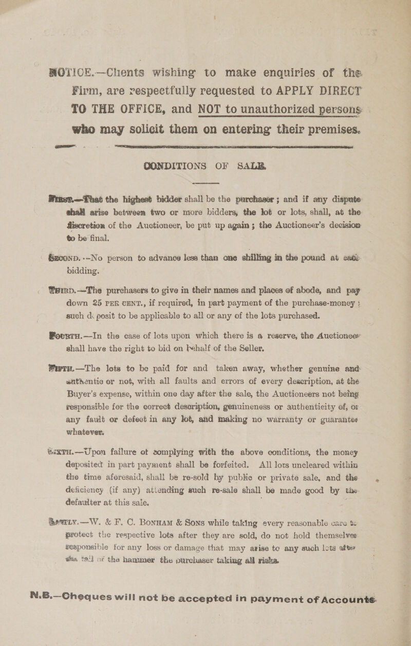 WOTICE.—Chents wishing to make enquiries of the. Firm, are respectfully requested to APPLY DIRECT TO THE OFFICE, and NOT to unauthorized persons: who may solicit them on entering their premises. aa  QONDITIONS OF SALB  ghal arise between two or more bidders, the lot or lots, shall, at the fiscretion of the Auctioneer, be put up again; the Auctioneer’s decision to be final. | Gz00ND. No person to advance less than one shilling in the pound at exdd. bidding. Weirp.—The purchasers to give in their names and places of abode, and pay down 25 PER cENT., if required, in part payment of the purchase-money ¢ such dk posit to be applicable to all or any of the lots purchased. Pourru.—In the case of lots upon which there is a reserve, the Auctionee» shall have the right to bid on fehalf of the Seller. Waety.—The lots to be paid for and taken away, whether genuine and aatkentic er not, with all faults and errors of every description, at the Buyer's expense, within one day after the sale, the Auctioneers not being responsible for the correct desoription, genuineness or authenticity of, or any fault or defect in any let, and making no warranty or guarantes whatever. ®iXTH.—Upon failure ot somplying with the above conditions, the money deposited in part payment shall be forfeited. A1l lots uncleared within the time aferesaid, shall be re-sold by pubke or private sale, and the deficiency (if any) atiending such re-sale shall be made good by tixe- defaulter at this sale. ; a @ewrty,—W. &amp; F. C. Bonnam &amp; Sons while taking every reasonable cans t: protect the respective lots after they are sold, do not hold themselves gesponsibie for any loss or damage that may arise te any such lots after is tel} of the hammer the purchaser taking alj rieke. ele a