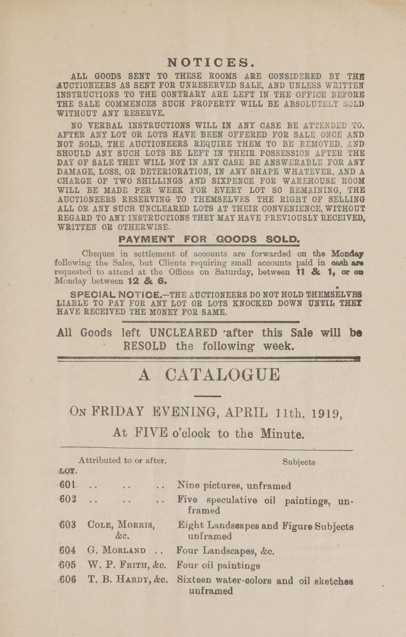 NOTICES. ALL GOODS SENT TO THESE ROOMS ARE CONSIDERED BY THE AUCTIONEERS AS SENT FOR UNRESERVED SALE, AND UNLESS WRITTEN INSTRUCTIONS TO THE CONTRARY ARE LEFT IN THE OFFICE BEFORE THE SALE COMMENCES SUCH PROPERTY WiLL BE ABSOLUTELY SULD ‘WITHOUT ANY RESERVE, NO VERBAL INSTRUCTIONS WILL IN ANY CASE BE ATTENDED TO. AFTER ANY LOT OR LOTS HAVE BEEN OFFERED FOR SALE ONCE AND NOT SOLD, THE AUCTIONEERS REQUIRE THEM TO BE REMOVED, AND SHOULD ANY SUCH LOTS BE LEFT IN THEIR POSSESSION AFTER THE DAY OF SALE THEY WILL NOT IN ANY CASE BE ANSWERABLE FOR ANY DAMAGE, LOSS, OR DETERIORATION, IN ANY SHAPE WHATEVER, AND A CHARGE OF TWO SHILLINGS AND SIXPENCE FOR WAREHOUSE ROOM WILL BE MADE PER WEEK FOR EVERY LOT SO REMAINING, THE AUCTIONEERS RESERVING TO THEMSELVES THE RIGHT OF SELLING ALL OR ANY SUCH UNCLEARED LOTS AT THEIR CONVENIENCE, WITHOUT REGARD TO ANY INSTRUCTIONS THEY MAY HAVE PREVIOUSLY RECEIVED,’ WRITTEN OR OTHERWISE. PAYMENT FOR GOODS SOLD. Cheques in settlement of accounts are forwarded on the Monday following the Sales, but Clients requiring small accounts paid in cash are requested to attend at the Offices on Saturday, between 11 &amp; 1, or on Monday between 12 &amp; 6G. SPECIAL NOTIGE.—THE AUCTIONEERS DO NOT HOLD THEMSELVES LIABLE TO PAY FOR ANY LOT OR LOTS KNOCKED DOWN UNTIL THEY HAVE RECEIVED THE MONEY FOR SAME.   A CATALOGUE On FRIDAY EVENING, APRIL 11th, 1919, At FIVE o'clock to the Minute.  Attributed to or after. Subjects LOT. : 601... i .. Nine pictures, unframed GO2T &lt;5, oe .. Five speculative oil paintings, un- framed 603 Coxe, Morris, Hight Landseapes and Figure Subjects de. unframed 604 G.Mortanp .. Four Landscapes, é&amp;c. 605 W. P. Fairy, &amp;e, Four oil paintings 606 T. B. Harpy, &amp;c. Sixteen water-eolors and oil sketches uoframed