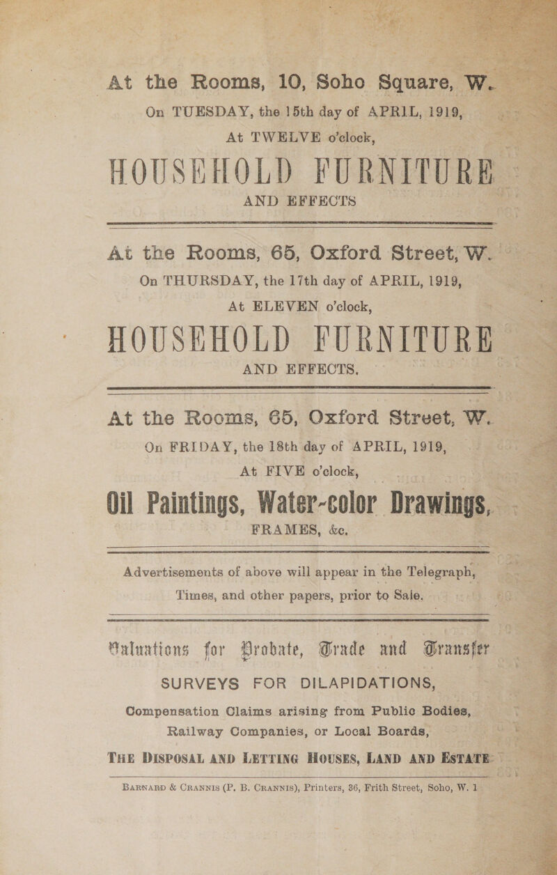               On TUESDAY, ne 15th dy of APRIL, 1919, Shs, At TWELVE o'clock, HOUSEHOLD ove AND EFFECTS  At the Rogue 65, Oxford Street, we On THURSDAY, the 17th day of APRIL, 1919, eo . At ELEVEN o'clock, . HOUSEHOLD PURNITURE AND EFFECTS.  At the Rooms, 65, Oxford ‘Street, we On FRIDAY, the 18th day of APRIL, 1919, | At FIVE o’clock, =< % a : “PRAMS, de.  Advertisements of above will appear in the Telegraph, ® | ; Times, and other papers, prior to Sale. =. | >  Maluations for Probate, Grade and Transfer SURVEYS FOR DILAPIDATIONS, Compensation Claims arising from Public Bodies, ae Railway Companies, or Local Boards, eo