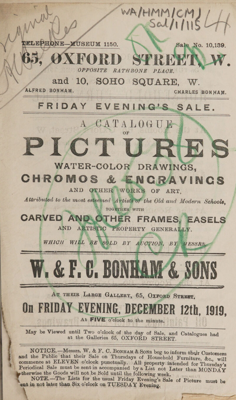  RATHBONE PLACE. r ‘\ 4 and 10, SOHO SQUARE, W. _/ FRED BONHAM. \ J Of 2 OPPORITE   se   Aa. THEIR Large GaLuery, 65, Oxrond ommt On FRIDAY. EVENING, DECEMBER 2th, Sais At F IVE o'clock to. the minute, Vy  May be Viewed mint Two o’clock of the day of Sale, and Catalogues had at the Galleries 65, OXFORD STREET.    i NOTICE. —Messrs. W. &amp; F, C. Bonnam &amp; Sons beg to inform their Customers and the Public that their Sale on Thursdays of Household Furniture, &amp;c., will . commence at ELEVEN o'clock punctually. All) property: intended for Thursday’s * Periodical Sale must be sent in accompanied by a List not Later than MONDAY therwise the Goods will not be Sold until the following week, . NOTE.—The' Lists for the usual Friday Evening’s Sale of Picture must be ‘ent in not later than Six o’clock on TUESDAY Evening.