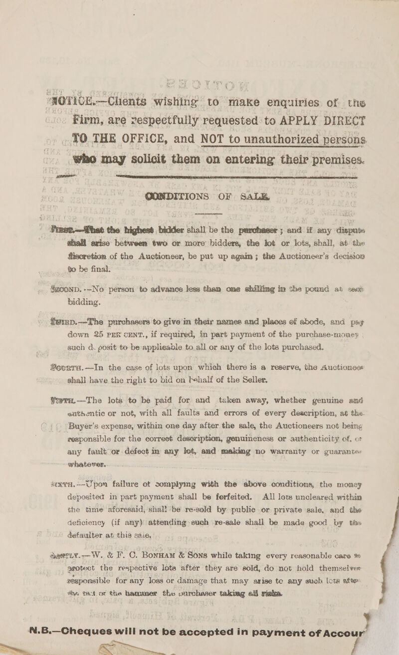 é: ¥ WY oh 4 a ‘ ‘NOTICE. —Chents ip? to riake enquiries of the _ Firm, are respectfully requested to APPLY DIRECT | 70 THE OFFICE, and NOT to unauthorized persons : who may solicit them on entering their premises.  QONDITIONS OF SaL&amp;  _ Parer.—Thad the highest bidder shall be the purchaser; and if any ‘dispute ahall exise between two or more’ bidders, the lot or lots, shall, at: ‘the Siscretion of the Auctioneer, be put up again ; the Auctioneer’s decision go be final. Su00nD. --No person ts dilvanen lies thai one shilling im che pound at seu bidding. fexnp.—The purchasers to give'in their names and places of abode, and pay down 25 PER cENT., if required, in part payment of the purchase-money | such d. posit to: be applieable to all or any of the lots purchased.  ®eogra.—In the case of lots upon which there is a reserve, the Auctioness shall have the right to bid on behalf of the Seller. Yorra.—The lots to be paid for and taken away, whether genuine and sathentic or not, with all faults and errors of every description, at the ( : (. Buyer's expense, within one day after the sale, the Auctioneers not being responsible for the correeé description, genuineness or authenticity of, or any fault or defect in any let, and making no warranty or guarantec whatever. : eravn.—~Upon failure ot complying with the above conditions, the money deposited in part payment shall be ferfeited. All lots uncleared within the time aforesaid, shal! ‘be re-sold by publie or private ‘sale, and the deficiency (if any) attending such re-sale shall be made good by ths defaulter at this saie, =< = auerir.—W. &amp; F. CO. Bonnamu &amp; Sons while taking every reasonable care tt -ggotect the respective lots ‘after they are sold, do not hold themselves -gesponsible for any loss or damage that may arise te any such lots afte ve tack ot the hamuner the pane taking all rinka. N.B.—Cheques will not be accepted in payment of Accour’ 