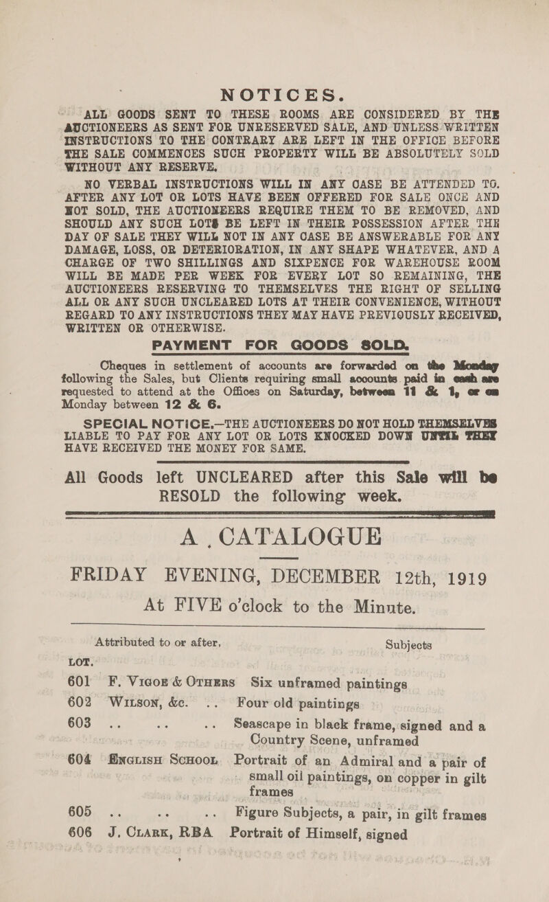 NOTICES. ALL GOODS SENT TO THESE ROOMS ARE CONSIDERED BY THE AUCTIONEERS AS SENT FOR UNRESERVED SALE, AND UNLESS: WRITTEN INSTRUCTIONS TO THE CONTRARY ARE LEFT IN THE OFFICE BEFORE THE SALE COMMENCES SUCH PROPERTY WILL BE ABSOLUTELY SOLD WITHOUT ANY RESERVE, NO VERBAL INSTRUCTIONS WILL IN ANY OASE BE ATTENDED TO. AFTER ANY LOT OR LOTS HAVE BEEN OFFERED FOR SALE ONCE AND WOT SOLD, THE AUCTIONEERS REQUIRE THEM TO BE REMOVED, AND SHOULD ANY SUCH LOTS BE LEFT IN THEIR POSSESSION AFTER THE DAY OF SALE THEY WILL NOT IN ANY CASE BE ANSWERABLE FOR ANY DAMAGE, LOSS, OR DETERIORATION, IN ANY SHAPE WHATEVER, AND A CHARGE OF TWO SHILLINGS AND SIXPENCE FOR WAREHOUSE ROOM WILL BE MADE PER WEEK FOR EVERY LOT SO REMAINING, THE AUCTIONEERS RESERVING TO THEMSELVES THE RIGHT OF SELLING ALL OR ANY SUCH UNCLEARED LOTS AT THEIR CONVENIENCE, WITHOUT REGARD TO ANY INSTRUCTIONS THEY MAY HAVE PREVIOUSLY RECEIVED, WRITTEN OR OTHERWISE. PAYMENT FOR GOODS SOLD. ~ Cheques in settlement of accounts are forwarded on the following the Sales, but Clients requiring small accounts. paid in eash are requested to attend at the Offices on Saturday, between 11 &amp; 1, or op Monday between 12 &amp; 6. SPECIAL NOTICE.—THE AUCTIONEERS DO NOT HOLD THEMSELVES LIABLE TO PAY FOR ANY LOT OR LOTS KNOCKED DOWN UNW®iE THEY HAVE RECEIVED THE MONEY FOR SAME.   A ,CATALOGUE FRIDAY EVENING, DECEMBER 12th, 1919 At FIVE o’clock to the Minnte.  Attributed to or after, Subjects LOT. 601 F,. Vicor &amp; Orners Six unframed paintings 602 ‘Witson, &amp;. .. Four old paintings 7 603... srs .. Seascape in black frame,:signed and a Country Scene, unframed 604 finenisH ScHoon Portrait of an Admiral and a pair of small oil paintings, on He ie in gilt frames 605 ae ce Figure Subjects, : a - pair, in gilt frames 606 Z. CLARK, RBA Portrait of Himself, signed ¢