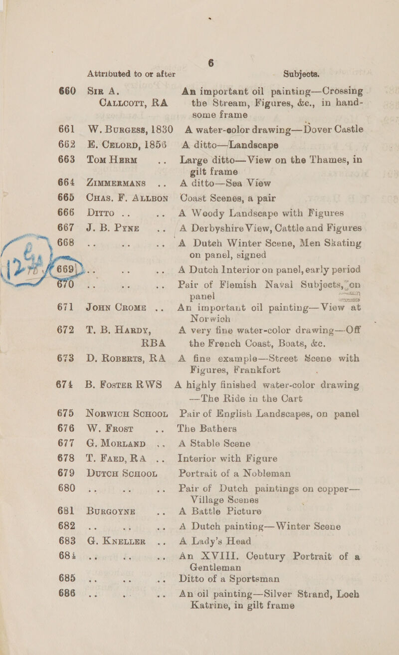 Attributed to or after Subjects. 660 Sir A. An important oil painting—Crossing CauLcorr, RA the Stream, Figures, &amp;ec., in hand- some frame 661 W.Burezss, 1830 A water-eolor drawing— Dover Castle 662 KE. Crnorp, 1856 A ditto—Landscape 663 TomHerm .. Large ditto— View on the Thames, in gilt frame , 664 ZimmerMAns .. A ditto—Sea View 665 Cuas. F. ALLBon Coast Scenes, a pair 666 Dito .. .. A Weody Landscape with Figures 667 J.B. Pyne .. A Derbyshire View, Cattle and Figures ‘A Duteh Winter Scene, Men Skating on panel, signed A Dutch Interior on panel, early period Pair of Flemish Navai Subjects, . un  panel ete 671 Jonn Cromz .. An important oil painting— View at Nor wich 672 T. B. Harpy, A very fine water-color drawing—Off RBA the French Coast, Boats, &amp;c. 673 D. Ropgerts, RA A fine example—-Street Scene with Figures, Frankfort 674 B. Foster RWS A highly finished water-color drawing —The Ride in the Cart 675 Norwicu ScHoot Pair of English Landscapes, on panel 676 W.Frosr .. The Bathers 677 G.Morztanp .. A Stable Scene 678 T. Farp,RA .. Interior with Figure 679 Dutcs ScHoon Portrait of a Nobleman 680... A, .. Pair of Dutch aE a on copper— Village Scones 681 Burcoyne .. A Battle Picture 682 .. i .. A Dutch painting— Winter Scene 683 G. Knetumr .. A Lady’s Head 68i .. i. .. An XVIII. Century Portrait of a Gentleman 685. Bie .. Ditto of a Sportsman 686... ay .- An oil painting—Silver Strand, Loch Katrine, in gilt frame
